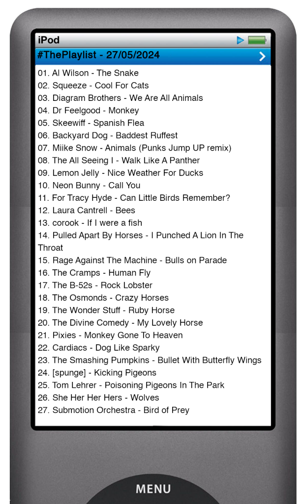 "The tracks played on this episode, presented on the screen of a comically elongated iPod.

The songs are:

01. Al Wilson - The Snake
02. Squeeze - Cool For Cats
03. Diagram Brothers - We Are All Animals
04. Dr Feelgood - Monkey
05. Skeewiff - Spanish Flea
06. Backyard Dog - Baddest Ruffest
07. Miike Snow - Animals (Punks Jump UP remix)
08. The All Seeing I - Walk Like A Panther
09. Lemon Jelly - Nice Weather For Ducks
10. Neon Bunny - Call You
11. For Tracy Hyde - Can Little Birds Remember?
12. Laura Cantrell - Bees
13. corook - If I were a fish
14. Pulled Apart By Horses - I Punched A Lion In The Throat
15. Rage Against The Machine - Bulls on Parade
16. The Cramps - Human Fly
17. The B-52s - Rock Lobster
18. The Osmonds - Crazy Horses
19. The Wonder Stuff - Ruby Horse
20. The Divine Comedy - My Lovely Horse
21. Pixies - Monkey Gone To Heaven
22. Cardiacs - Dog Like Sparky
23. The Smashing Pumpkins - Bullet With Butterfly Wings
24. [spunge] - Kicking Pigeons
25. Tom Lehrer - Poisoning Pigeons In The Park
26. She Her Her Hers - Wolves
27. Submotion Orchestra - Bird of Prey