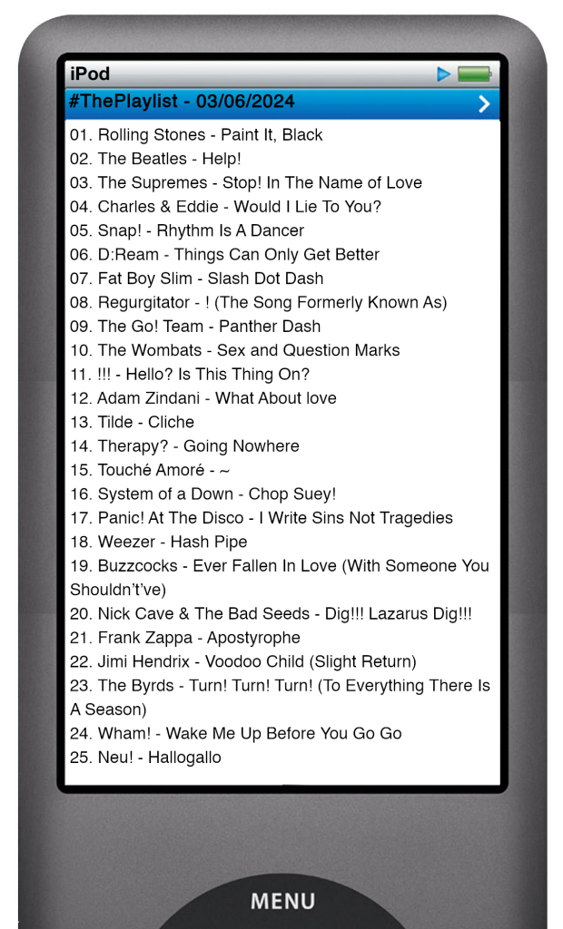 The tracks played on this episode, presented on the screen of a comically elongated iPod. 

The songs are:

01. Rolling Stones - Paint It, Black
02. The Beatles - Help!
03. The Supremes - Stop! In The Name of Love
04. Charles & Eddie - Would I Lie To You?
05. Snap! - Rhythm Is A Dancer
06. D:Ream - Things Can Only Get Better
07. Fat Boy Slim - Slash Dot Dash
08. Regurgitator - ! (The Song Formerly Known As)
09. The Go! Team - Panther Dash
10. The Wombats - Sex and Question Marks
11. !!! - Hello? Is This Thing On?
12. Adam Zindani - What About love
13. Tilde - Cliche
14. Therapy? - Going Nowhere
15. Touché Amoré - ~
16. System of a Down - Chop Suey!
17. Panic! At The Disco - I Write Sins Not Tragedies
18. Weezer - Hash Pipe
19. Buzzcocks - Ever Fallen In Love (With Someone You Shouldn’t’ve)
20. Nick Cave & The Bad Seeds - Dig!!! Lazarus Dig!!!
21. Frank Zappa - Apostrophe
22. Jimi Hendrix - Voodoo Child (Slight Return)
23. The Byrds - Turn! Turn! Turn! (To Everything There Is A Season)
24. Wham! - Wake Me Up Before You Go Go
25. Neu! - Hallogallo