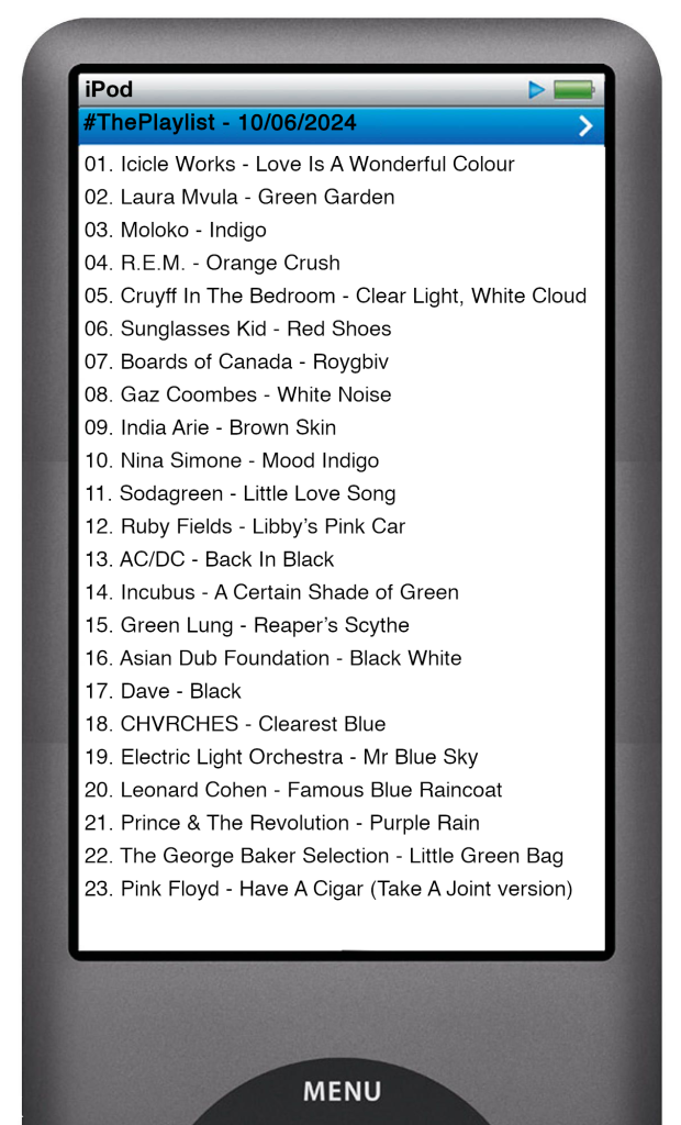 The tracks played on this episode, presented on the screen of a comically elongated iPod. 

The songs are:

01. Icicle Works - Love Is A Wonderful Colour
02. Laura Mvula - Green Garden
03. Moloko - Indigo
04. R.E.M. - Orange Crush
05. Cruyff In The Bedroom - Clear Light, White Cloud
06. Sunglasses Kid - Red Shoes
07. Boards of Canada - Roygbiv
08. Gaz Coombes - White Noise
09. India Arie - Brown Skin
10. Nina Simone - Mood Indigo
11. Sodagreen - Little Love Song
12. Ruby Fields - Libby’s Pink Car
13. AC/DC - Back In Black
14. Incubus - A Certain Shade of Green
15. Green Lung - Reaper’s Scythe
16. Asian Dub Foundation - Black White
17. Dave - Black
18. CHVRCHES - Clearest Blue
19. Electric Light Orchestra - Mr Blue Sky
20. Leonard Cohen - Famous Blue Raincoat
21. Prince & The Revolution - Purple Rain
22. The George Baker Selection - Little Green Bag
23. Pink Floyd - Have A Cigar (Take A Joint version)