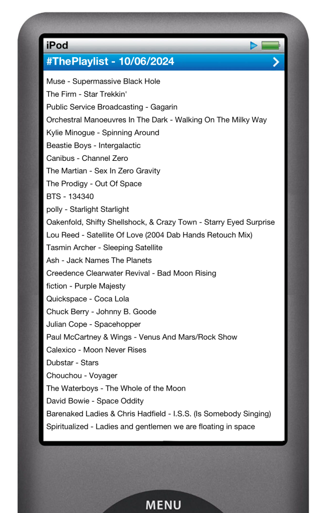 The tracks played on this episode, presented on the screen of a comically elongated iPod. 

The songs are:

01. Muse - Supermassive Blackhole
02. The Firm - Star Trekkin’
03. Public Service Broadcasting - Gagarin
04. OMD - Walking On The Milky Way
05. Kylie - Spinning Around
06. Beastie Boys - Intergalactic
07. Canibus - Channel Zero
08. The Martian - Sex In Zero Gravity
09. The Prodigy - Out of Space
10. BTS - 134340
11. Polly - Starlight Starlight
12. Oakenfield, Crazy Town - Starry Eyed Surprise
13. Lou Reed - Satellite of Love (Dab Hands Retouch mix)
14. Tasmin Archer - Sleeping Satellite
15. Ash - Jack Names The Planets
16. Creedence Clearwater Revival - Bad Moon Rising
17. Fiction - Purple Majesty (album Space Rock Opera)
18. Coca Lola - Quickspace
19. Chuck Berry - Johnny B. Goode
20. Julian Cope - Spacehopper
21. Wings - Venus & Mars
22. Calexico - Moon Never Rises
23. Dubstar - Stars
24. Chouchou - Voyager
25. Waterboys - Whole Of The Moon
26. David Bowie - Space Oddity
27. Chris Hadfield / Barenaked Ladies - I.S.S. (Is Somebody Singing)
28. Jonathan Coulton - I’m Your Moon
29. Spiritualized - Ladies And Gentlemen We Are Floating In Space