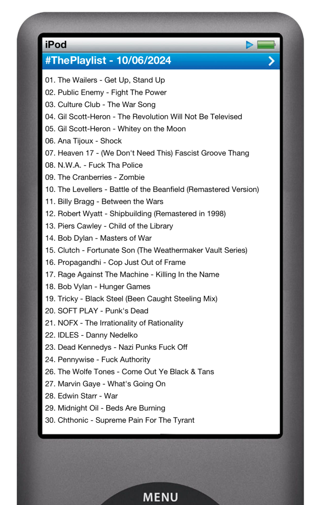 The tracks played on this episode, presented on the screen of a comically elongated iPod. 

The songs are:

01. Ana Tijoux - Shock
02. Bob Marley - Get Up, Stand Up
03. Public Enemy - Fight The Power
04. Gil Scott-Heron - The Revolution Will Not Be Televised
05. Midnight Oil - Beds Are Burning
06. Propagandhi - Cop Just Out Of Frame
07. Bob Dylan - Masters of War
08. Levellers - Battle Of The Beanfield
09. The Cranberries - Zombie
10. Pennywise - Fuck Authority
11. Tricky - Black Steel (Been Caught Stealing Mix)
12. Heaven 17 - We Don’t Need This Fascist Groove Thing
13. Billy Bragg - Between The Wars
14. Rage Against The Machine - Killing In The Name
15. Soft Play - Punk’s Dead
16. Gil Scott-Heron - Whitey’s On The Moon
17. NOFX - The Irrationality of Rationality
18. Culture Club - The War Song
19. Clutch  - Fortunate Son
20. NWA - Fuck Tha Police
21. The Wolfe Tones - Come Out Ye Black & Tans
22. Robert Wyatt - Shipbuilding
23. Piers Cawley - Child Of The Library
24. Billie Holiday - Strange Fruit
25. Marvin Gaye - What’s Going On
26. Edwin Starr - War
27. Bob Vylan - Hunger Games
28. Michael Franti & Spearhead - Rock The Nation
29. Dead Kennedys - Nazi Punks Fuck Off