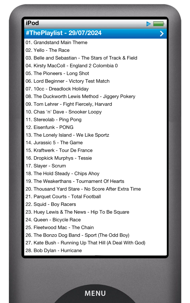 The tracks played on this episode, presented on the screen of a comically elongated iPod. 

The songs are:

01. Geek Music - Grandstand Main Theme (From "Grandstand")
02. Yello - The Race
03. Belle and Sebastian - The Stars of Track & Field
04. Kirsty MacColl - England 2 Colombia 0
05. The Pioneers - Long Shot
06. Lord Beginner - Victory Test Match
07. 10cc - Dreadlock Holiday
08. The Duckworth Lewis Method - Jiggery Pokery
09. Tom Lehrer - Fight Fiercely, Harvard
10. Chas 'n' Dave - Snooker Loopy
11. Stereolab - Ping Pong
12. The Lonely Island - We Like Sportz
13. Jurassic 5 - The Game
14. Eisenfunk - PONG
15. Kraftwerk - Tour De France (2009 Remaster)
16. Dropkick Murphys - Tessie
17. Slayer - Scrum
18. The Hold Steady - Chips Ahoy
19. The Weakerthans - Tournament Of Hearts
20. Thousand Yard Stare - No Score After Extra Time
21. Parquet Courts - Total Football
22. Squid - Boy Racers
23. Huey Lewis & The News - Hip To Be Square (AP Cut)
24. Queen - Bicycle Race
25. Fleetwood Mac - The Chain (2004 Remaster)
26. The Bonzo Dog Band - Sport (The Odd Boy) [2007 Remaster]
27. Kate Bush - Running Up That Hill (A Deal With God)
28. Bob Dylan - Hurricane