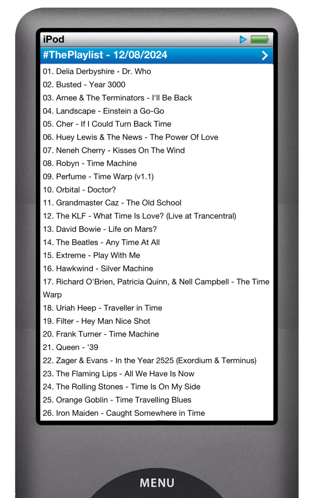 The tracks played on this episode, presented on the screen of a comically elongated iPod. 

The songs are:

01. Delia Derbyshire - Dr. Who
02. Busted - Year 3000
03. Arnee & The Terminators - I'll Be Back
04. Landscape - Einstein a Go-Go
05. Cher - If I Could Turn Back Time
06. Huey Lewis & The News - The Power Of Love
07. Neneh Cherry - Kisses On The Wind
08. Robyn - Time Machine
09. Perfume - Time Warp (v1.1)
10. Orbital - Doctor?
11. Grandmaster Caz - The Old School
12. The KLF - What Time Is Love? (Live at Trancentral)
13. David Bowie - Life on Mars?
14. The Beatles - Any Time At All
15. Extreme - Play With Me
16. Hawkwind - Silver Machine
17. Richard O'Brien, Patricia Quinn, & Nell Campbell - The Time Warp
18. Uriah Heep - Traveller in Time
19. Filter - Hey Man Nice Shot
20. Frank Turner - Time Machine
21. Queen - '39
22. Zager & Evans - In the Year 2525 (Exordium & Terminus)
23. The Flaming Lips - All We Have Is Now
24. The Rolling Stones - Time Is On My Side
25. Orange Goblin - Time Travelling Blues
26. Iron Maiden - Caught Somewhere in Time