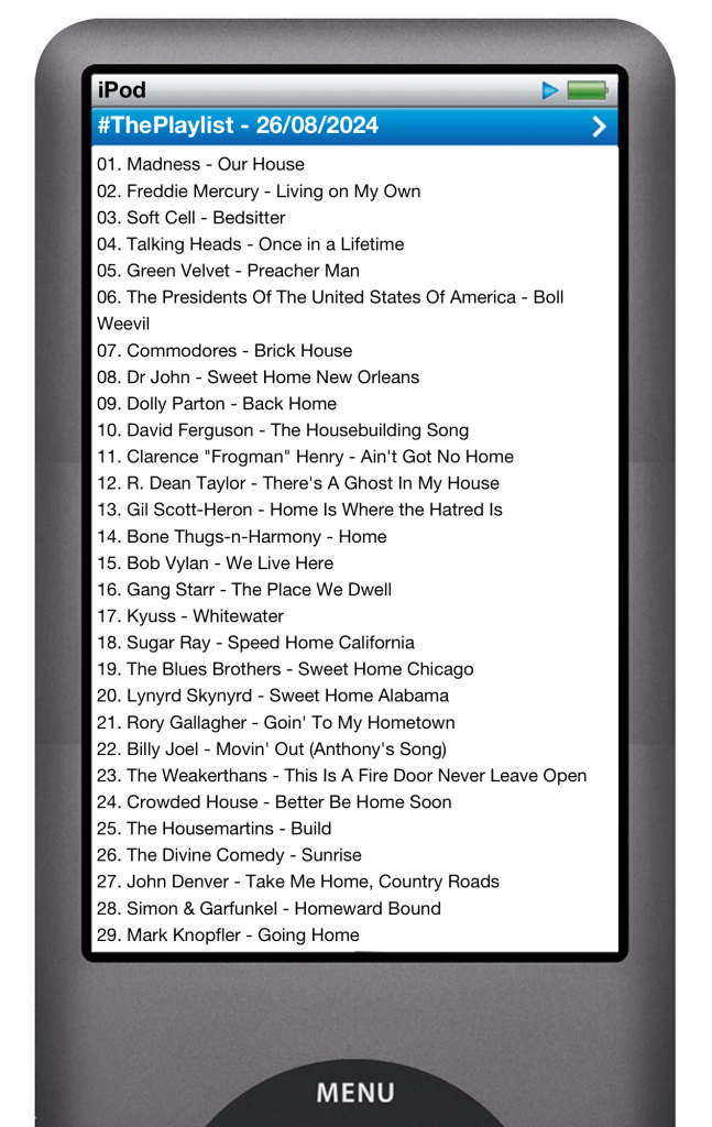 The tracks played on this episode, presented on the screen of a comically elongated iPod. 

The songs are:

01. Madness - Our House
02. Freddie Mercury - Living on My Own
03. Soft Cell - Bedsitter
04. Talking Heads - Once in a Lifetime
05. Green Velvet - Preacher Man
06. The Presidents Of The United States Of America - Boll Weevil
07. Commodores - Brick House
08. Dr John - Sweet Home New Orleans
09. Dolly Parton - Back Home
10. David Ferguson - The Housebuilding Song
11. Clarence "Frogman" Henry - Ain't Got No Home
12. R. Dean Taylor - There's A Ghost In My House
13. Gil Scott-Heron - Home Is Where the Hatred Is
14. Bone Thugs-n-Harmony - Home
15. Bob Vylan - We Live Here
16. Gang Starr - The Place We Dwell
17. Kyuss - Whitewater
18. Sugar Ray - Speed Home California
19. The Blues Brothers - Sweet Home Chicago
20. Lynyrd Skynyrd - Sweet Home Alabama
21. Rory Gallagher - Goin' To My Hometown
22. Billy Joel - Movin' Out (Anthony's Song)
23. The Weakerthans - This Is A Fire Door Never Leave Open
24. Crowded House - Better Be Home Soon
25. The Housemartins - Build
26. The Divine Comedy - Sunrise
27. John Denver - Take Me Home, Country Roads
28. Simon & Garfunkel - Homeward Bound
29. Mark Knopfler - Going Home