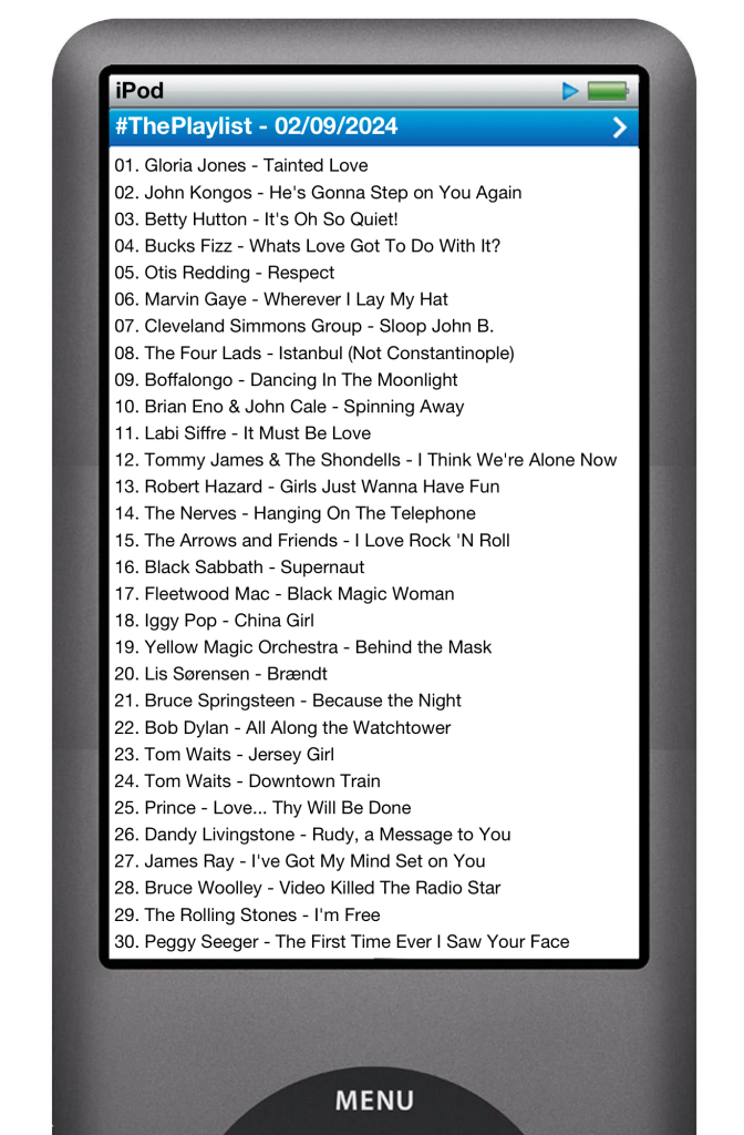 The tracks played on this episode, presented on the screen of a comically elongated iPod. 

The songs are:

01. Gloria Jones - Tainted Love
02. John Kongos - He's Gonna Step on You Again
03. Betty Hutton - It's Oh So Quiet!
04. Bucks Fizz - Whats Love Got To Do With It?
05. Otis Redding - Respect
06. Marvin Gaye - Wherever I Lay My Hat
07. Cleveland Simmons Group - Sloop John B.
08. The Four Lads - Istanbul (Not Constantinople)
09. Boffalongo - Dancing In The Moonlight
10. Brian Eno & John Cale - Spinning Away
11. Labi Siffre - It Must Be Love
12. Tommy James & The Shondells - I Think We're Alone Now
13. Robert Hazard - Girls Just Wanna Have Fun
14. The Nerves - Hanging On The Telephone
15. The Arrows and Friends - I Love Rock 'N Roll
16. Black Sabbath - Supernaut
17. Fleetwood Mac - Black Magic Woman
18. Iggy Pop - China Girl
19. Yellow Magic Orchestra - Behind the Mask
20. Lis Sørensen - Brændt
21. Bruce Springsteen - Because the Night
22. Bob Dylan - All Along the Watchtower
23. Tom Waits - Jersey Girl
24. Tom Waits - Downtown Train
25. Prince - Love... Thy Will Be Done
26. Dandy Livingstone - Rudy, a Message to You
27. James Ray - I've Got My Mind Set on You
28. Bruce Woolley - Video Killed The Radio Star
29. The Rolling Stones - I'm Free
30. Peggy Seeger - The First Time Ever I Saw Your Face