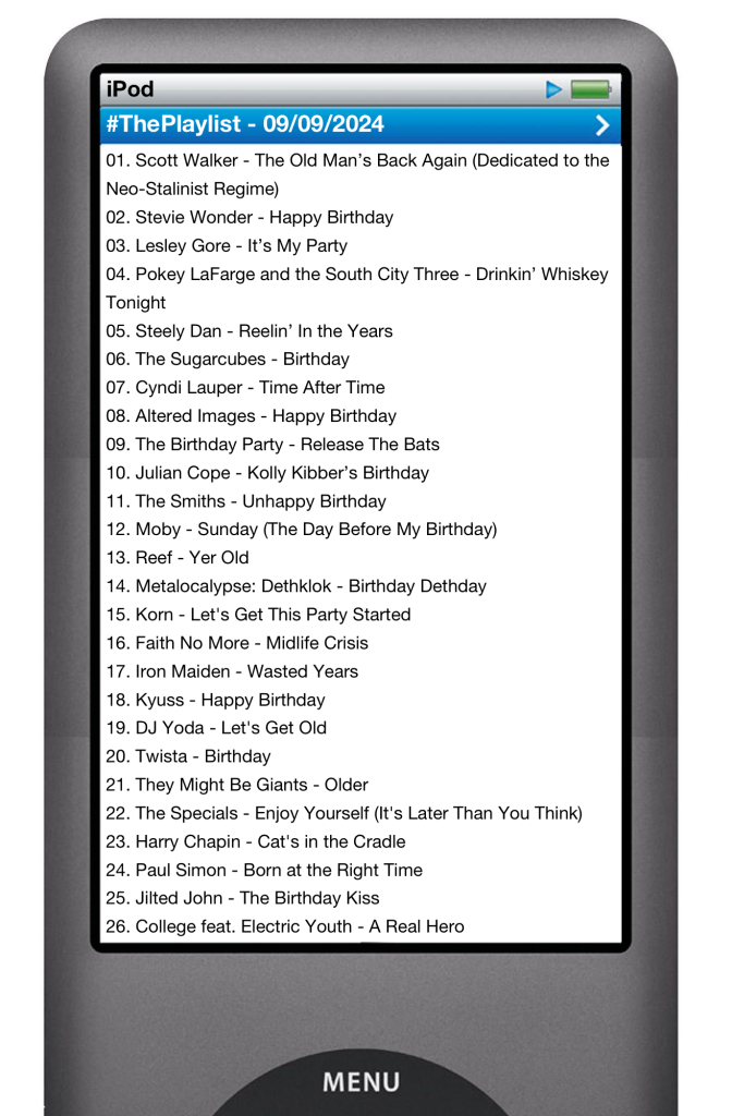 The tracks played on this episode, presented on the screen of a comically elongated iPod. 

The songs are:

01. Scott Walker - The Old Man’s Back Again (Dedicated to the Neo-Stalinist Regime)
02. Stevie Wonder - Happy Birthday
03. Lesley Gore - It’s My Party
04. Pokey LaFarge and the South City Three - Drinkin’ Whiskey Tonight
05. Steely Dan - Reelin’ In the Years
06. The Sugarcubes - Birthday
07. Cyndi Lauper - Time After Time
08. Altered Images - Happy Birthday
09. The Birthday Party - Release The Bats
10. Julian Cope - Kolly Kibber’s Birthday
11. The Smiths - Unhappy Birthday
12. Moby - Sunday (The Day Before My Birthday)
13. Reef - Yer Old
14. Metalocalypse: Dethklok - Birthday Dethday
15. Korn - Let's Get This Party Started
16. Faith No More - Midlife Crisis
17. Iron Maiden - Wasted Years
18. Kyuss - Happy Birthday
19. DJ Yoda - Let's Get Old
20. Twista - Birthday
21. They Might Be Giants - Older
22. The Specials - Enjoy Yourself (It's Later Than You Think)
23. Harry Chapin - Cat's in the Cradle
24. Paul Simon - Born at the Right Time
25. Jilted John - The Birthday Kiss
26. College feat. Electric Youth - A Real Hero