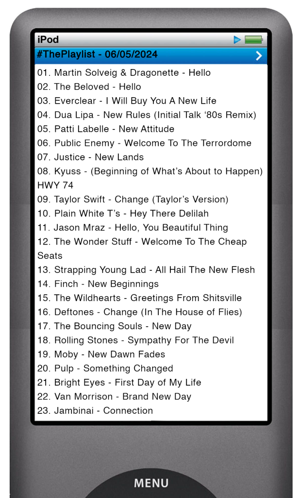The tracks played on this episode, presented on the screen of a comically elongated iPod. The songs are: 01. Martin Solveig & Dragonette - Hello 02. The Beloved - Hello 03. Everclear - I Will Buy You A New Life 04. Dua Lipa - New Rules (Initial Talk ‘80s Remix) 05. Patti Labelle - New Attitude 06. Public Enemy - Welcome To The Terrordome 07. Justice - New Lands 08. Kyuss - (Beginning of What’s About to Happen) HWY 74 09. Taylor Swift - Change (Taylor’s Version) 10. Plain White T’s - Hey There Delilah 11. Jason Mraz - Hello, You Beautiful Thing 12. The Wonder Stuff - Welcome To The Cheap Seats 13. Strapping Young Lad - All Hail The New Flesh 14. Finch - New Beginnings 15. The Wildhearts - Greetings From Shitsville 16. Deftones - Change (In The House of Flies) 17. The Bouncing Souls - New Day 18. Rolling Stones - Sympathy For The Devil 19. Moby - New Dawn Fades 20. Pulp - Something Changed 21. Bright Eyes - First Day of My Life 22. Van Morrison - Brand New Day 23. Jambinai - Connection
