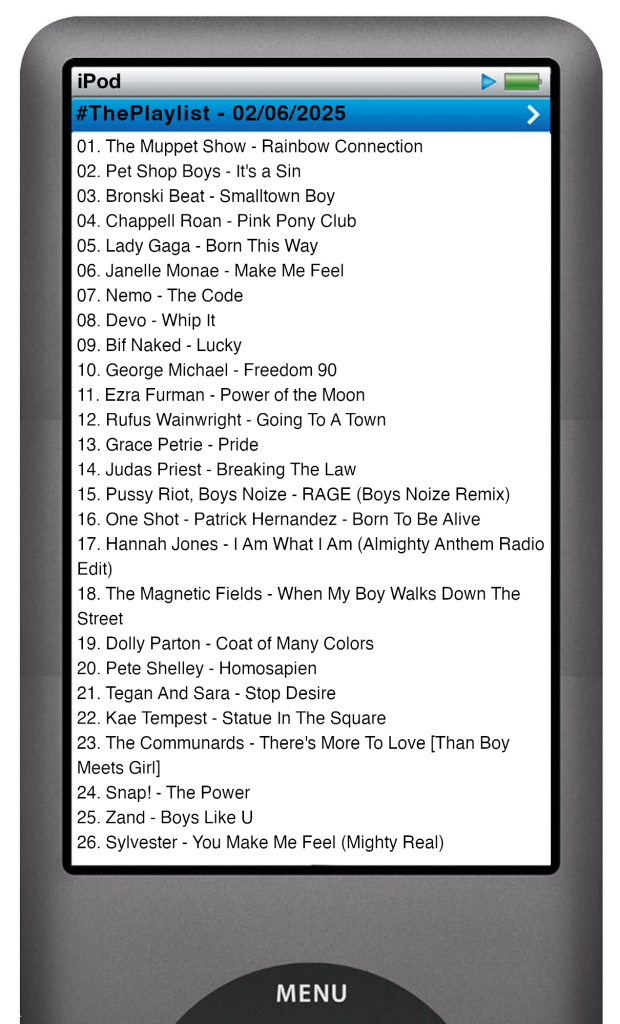 The tracks played on this episode, presented on the screen of a comically elongated iPod. 

The songs are:

01. The Muppet Show - Rainbow Connection
02. Pet Shop Boys - It's a Sin
03. Bronski Beat - Smalltown Boy
04. Chappell Roan - Pink Pony Club
05. Lady Gaga - Born This Way
06. Janelle Monae - Make Me Feel
07. Nemo - The Code
08. Devo - Whip It
09. Bif Naked - Lucky
10. George Michael - Freedom 90
11. Ezra Furman - Power of the Moon
12. Rufus Wainwright - Going To A Town
13. Grace Petrie - Pride
14. Judas Priest - Breaking The Law
15. Pussy Riot, Boys Noize - RAGE (Boys Noize Remix)
16. One Shot - Patrick Hernandez - Born To Be Alive
17. Hannah Jones - I Am What I Am (Almighty Anthem Radio Edit)
18. The Magnetic Fields - When My Boy Walks Down The Street
19. Dolly Parton - Coat of Many Colors
20. Pete Shelley - Homosapien
21. Tegan And Sara - Stop Desire
22. Kae Tempest - Statue In The Square
23. The Communards - There's More To Love [Than Boy Meets Girl]
24. Snap! - The Power
25. Zand - Boys Like U
26. Sylvester - You Make Me Feel (Mighty Real)