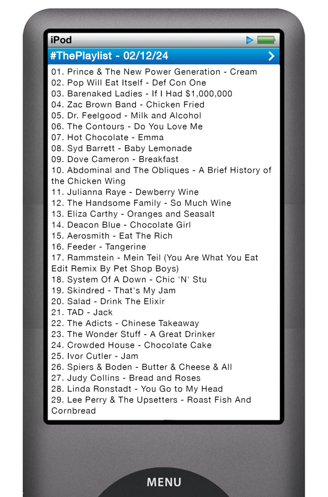The tracks played on this episode, presented on the screen of a comically elongated iPod. 

The songs are:

01. Prince & The New Power Generation - Cream
02. Pop Will Eat Itself - Def Con One
03. Barenaked Ladies - If I Had $1,000,000
04. Zac Brown Band - Chicken Fried
05. Dr. Feelgood - Milk and Alcohol
06. The Contours - Do You Love Me
07. Hot Chocolate - Emma
08. Syd Barrett - Baby Lemonade
09. Dove Cameron - Breakfast
10. Abdominal and The Obliques - A Brief History of the Chicken Wing
11. Julianna Raye - Dewberry Wine
12. The Handsome Family - So Much Wine
13. Eliza Carthy - Oranges and Seasalt
14. Deacon Blue - Chocolate Girl
15. Aerosmith - Eat The Rich
16. Feeder - Tangerine
17. Rammstein - Mein Teil (You Are What You Eat Edit Remix By Pet Shop Boys)
18. System Of A Down - Chic 'N' Stu
19. Skindred - That's My Jam
20. Salad - Drink The Elixir
21. TAD - Jack
22. The Adicts - Chinese Takeaway
23. The Wonder Stuff - A Great Drinker
24. Crowded House - Chocolate Cake
25. Ivor Cutler - Jam
26. Spiers & Boden - Butter & Cheese & All
27. Judy Collins - Bread and Roses
28. Linda Ronstadt - You Go to My Head
29. Lee Perry & The Upsetters - Roast Fish And Cornbread