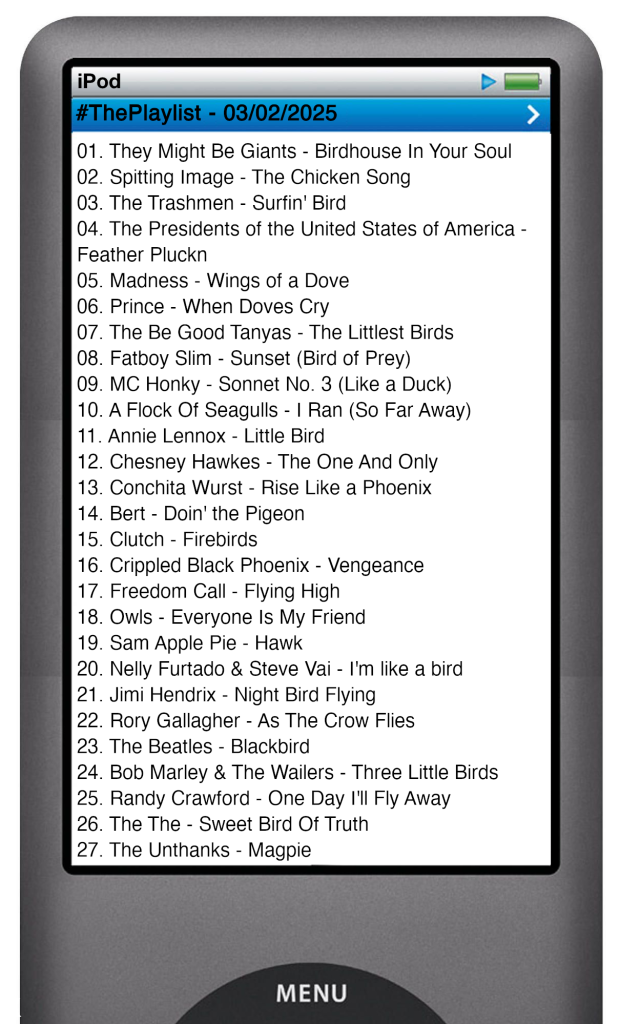 The tracks played on this episode, presented on the screen of a comically elongated iPod. 

The songs are:

01. They Might Be Giants - Birdhouse In Your Soul
02. Spitting Image - The Chicken Song
03. The Trashmen - Surfin' Bird
04. The Presidents of the United States of America - Feather Pluckn
05. Madness - Wings of a Dove
06. Prince - When Doves Cry
07. The Be Good Tanyas - The Littlest Birds
08. Fatboy Slim - Sunset (Bird of Prey)
09. MC Honky - Sonnet No. 3 (Like a Duck)
10. A Flock Of Seagulls - I Ran (So Far Away)
11. Annie Lennox - Little Bird
12. Chesney Hawkes - The One And Only
13. Conchita Wurst - Rise Like a Phoenix
14. Bert - Doin' the Pigeon
15. Clutch - Firebirds
16. Crippled Black Phoenix - Vengeance
17. Freedom Call - Flying High
18. Owls - Everyone Is My Friend
19. Sam Apple Pie - Hawk
20. Nelly Furtado & Steve Vai - I'm like a bird
21. Jimi Hendrix - Night Bird Flying
22. Rory Gallagher - As The Crow Flies
23. The Beatles - Blackbird
24. Bob Marley & The Wailers - Three Little Birds
25. Randy Crawford - One Day I'll Fly Away
26. The The - Sweet Bird Of Truth
27. The Unthanks - Magpie