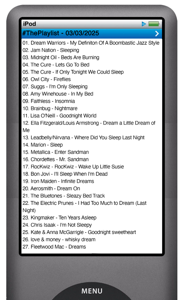 The tracks played on this episode, presented on the screen of a comically elongated iPod. 

The songs are:

01. Dream Warriors - My Definiton Of A Boombastic Jazz Style
02. Jam Nation - Sleeping
03. Midnight Oil - Beds Are Burning
04. The Cure - Lets Go To Bed
05. The Cure - If Only Tonight We Could Sleep
06. Owl City - Fireflies
07. Suggs - I'm Only Sleeping
08. Amy Winehouse - In My Bed
09. Faithless - Insomnia
10. Brainbug - Nightmare
11. Lisa O'Neill - Goodnight World
12. Ella Fitzgerald & Louis Armstrong - Dream a Little Dream of Me
13. Leadbelly_Nirvana - Where Did You Sleep Last Night
14. Marion - Sleep
15. Metallica - Enter Sandman
16. Chordettes - Mr. Sandman
17. RocKwiz - RocKwiz - Wake Up Little Susie
18. Bon Jovi - I'll Sleep When I'm Dead
19. Iron Maiden - Infinite Dreams
20. Aerosmith - Dream On
21. The Bluetones - Sleazy Bed Track
22. The Electric Prunes - I Had Too Much to Dream (Last Night)
23. Kingmaker - Ten Years Asleep
24. Chris Isaak - I'm Not Sleepy
25. Kate & Anna McGarrigle - Goodnight sweetheart
26. love & money - whisky dream
27. Fleetwood Mac - Dreams
