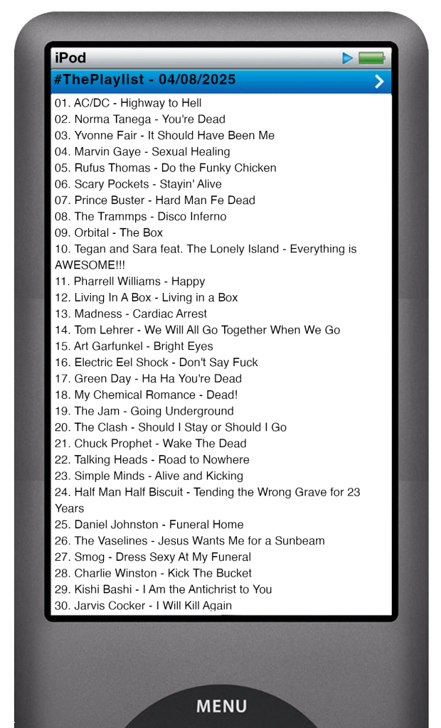 The tracks played on this episode, presented on the screen of a comically elongated iPod. 

The songs are: 

01. AC/DC - Highway to Hell
02. Norma Tanega - You're Dead
03. Yvonne Fair - It Should Have Been Me
04. Marvin Gaye - Sexual Healing
05. Rufus Thomas - Do the Funky Chicken
06. Scary Pockets - Stayin' Alive
07. Prince Buster - Hard Man Fe Dead
08. The Trammps - Disco Inferno
09. Orbital - The Box
10. Tegan and Sara feat. The Lonely Island - Everything is AWESOME!!!
11. Pharrell Williams - Happy
12. Living In A Box - Living in a Box
13. Madness - Cardiac Arrest
14. Tom Lehrer - We Will All Go Together When We Go
15. Art Garfunkel - Bright Eyes
16. Electric Eel Shock - Don't Say Fuck
17. Green Day - Ha Ha You're Dead
18. My Chemical Romance - Dead!
19. The Jam - Going Underground
20. The Clash - Should I Stay or Should I Go
21. Chuck Prophet - Wake The Dead
22. Talking Heads - Road to Nowhere
23. Simple Minds - Alive and Kicking
24. Half Man Half Biscuit - Tending the Wrong Grave for 23 Years
25. Daniel Johnston - Funeral Home
26. The Vaselines - Jesus Wants Me for a Sunbeam
27. Smog - Dress Sexy At My Funeral
28. Charlie Winston - Kick The Bucket
29. Kishi Bashi - I Am the Antichrist to You
30. Jarvis Cocker - I Will Kill Again