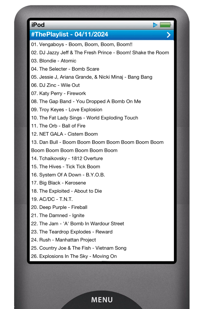 he tracks played on this episode, presented on the screen of a comically elongated iPod.
The songs are:
01. Vengaboys - Boom, Boom, Boom, Boom!!
02. DJ Jazzy Jeff & The Fresh Prince - Boom! Shake the Room
03. Blondie - Atomic
04. The Selecter - Bomb Scare
05. Jessie J, Ariana Grande, & Nicki Minaj - Bang Bang
06. DJ Zinc - Wile Out
07. Katy Perry - Firework
08. The Gap Band - You Dropped A Bomb On Me
09. Troy Keyes - Love Explosion
10. The Fat Lady Sings - World Exploding Touch
11. The Orb - Ball of Fire
12. NET GALA - Cistem Boom
13. Dan Bull - Boom Boom Boom Boom Boom Boom Boom Boom Boom Boom Boom Boom Boom
14. Tchaikovsky - 1812 Overture
15. The Hives - Tick Tick Boom
16. System Of A Down - B.Y.O.B.
17. Big Black - Kerosene
18. The Exploited - About to Die
19. AC/DC - T.N.T.
20. Deep Purple - Fireball
21. The Damned - Ignite
22. The Jam - 'A' Bomb In Wardour Street
23. The Teardrop Explodes - Reward
24. Rush - Manhattan Project
25. Country Joe & The Fish - Vietnam Song
26. Explosions In The Sky - Moving On