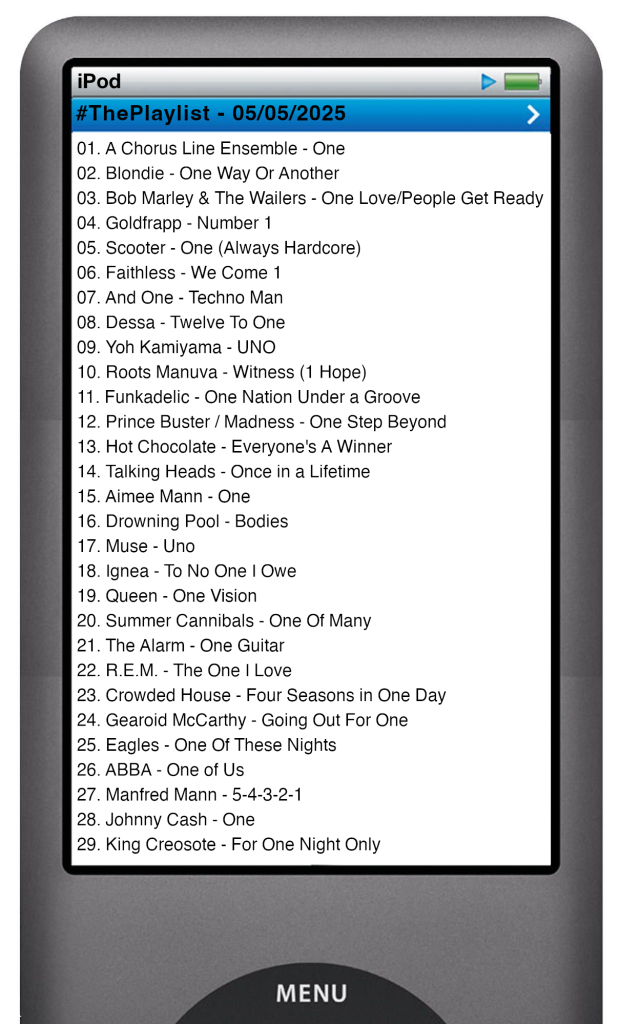 The tracks played on this episode, presented on the screen of a comically elongated iPod. 

The songs are:

01. A Chorus Line Ensemble - One
02. Blondie - One Way Or Another
03. Bob Marley & The Wailers - One Love/People Get Ready
04. Goldfrapp - Number 1
05. Scooter - One (Always Hardcore)
06. Faithless - We Come 1
07. And One - Techno Man
08. Dessa - Twelve To One
09. Yoh Kamiyama - UNO
10. Roots Manuva - Witness (1 Hope)
11. Funkadelic - One Nation Under a Groove
12. Prince Buster / Madness - Two Steps Beyond
13. Hot Chocolate - Everyone's A Winner
14. Talking Heads - Once in a Lifetime
15. Aimee Mann - One
16. Drowning Pool - Bodies
17. Muse - Uno
18. Ignea - To No One I Owe
19. Queen - One Vision
20. Summer Cannibals - One Of Many
21. The Alarm - One Guitar
22. R.E.M. - The One I Love
23. Crowded House - Four Seasons in One Day
24. Gearoid McCarthy - Going Out For One
25. Eagles - One Of These Nights
26. ABBA - One of Us
27. Manfred Mann - 5-4-3-2-1
28. Johnny Cash - One
29. King Creosote - For One Night Only