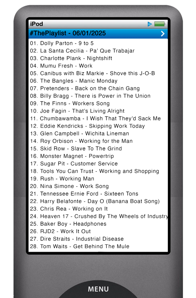 The tracks played on this episode, presented on the screen of a comically elongated iPod. 

The songs are:

01. Dolly Parton - 9 to 5
02. La Santa Cecilia - Pa' Que Trabajar
03. Charlotte Plank - Nightshift
04. Mumu Fresh - Work
05. Canibus with Biz Markie - Shove this J-O-B
06. The Bangles - Manic Monday
07. Pretenders - Back on the Chain Gang
08. Billy Bragg - There is Power in The Union
09. The Finns - Workers Song
10. Joe Fagin - That's Living Alright
11. Chumbawamba - I Wish That They'd Sack Me
12. Eddie Kendricks - Skipping Work Today
13. Glen Campbell - Wichita Lineman
14. Roy Orbison - Working for the Man
15. Skid Row - Slave To The Grind
16. Monster Magnet - Powertrip
17. Sugar Pit - Customer Service
18. Tools You Can Trust - Working and Shopping
19. Rush - Working Man
20. Nina Simone - Work Song
21. Tennessee Ernie Ford - Sixteen Tons
22. Harry Belafonte - Day O (Banana Boat Song)
23. Chris Rea - Working on It
24. Heaven 17 - Crushed By The Wheels of Industry
25. Baker Boy - Headphones
26. RJD2 - Work It Out
27. Dire Straits - Industrial Disease
28. Tom Waits - Get Behind The Mule