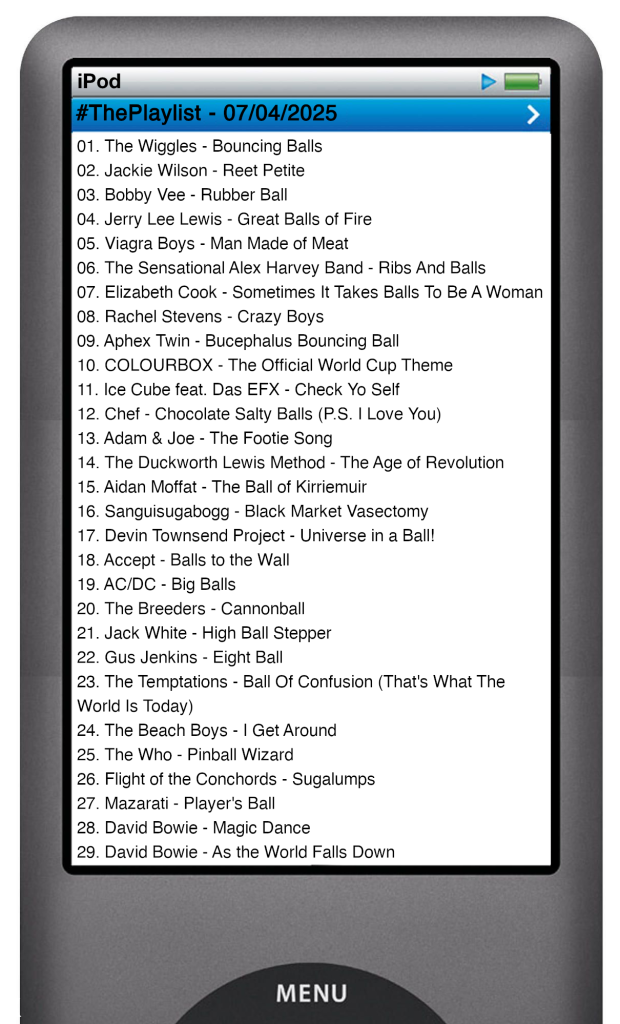 The tracks played on this episode, presented on the screen of a comically elongated iPod. 

The songs are:

01. The Wiggles - Bouncing Balls
02. Jackie Wilson - Reet Petite
03. Bobby Vee - Rubber Ball
04. Jerry Lee Lewis - Great Balls of Fire
05. Viagra Boys - Man Made of Meat
06. The Sensational Alex Harvey Band - Ribs And Balls
07. Elizabeth Cook - Sometimes It Takes Balls To Be A Woman
08. Rachel Stevens - Crazy Boys
09. Aphex Twin - Bucephalus Bouncing Ball
10. COLOURBOX - The Official World Cup Theme
11. Ice Cube feat. Das EFX - Check Yo Self
12. Chef - Chocolate Salty Balls (P.S. I Love You)
13. Adam & Joe - The Footie Song
14. The Duckworth Lewis Method - The Age of Revolution
15. Aidan Moffat - The Ball of Kirriemuir
16. Sanguisugabogg - Black Market Vasectomy
17. Devin Townsend Project - Universe in a Ball!
18. Accept - Balls to the Wall
19. AC/DC - Big Balls
20. The Breeders - Cannonball
21. Jack White - High Ball Stepper
22. Gus Jenkins - Eight Ball
23. The Temptations - Ball Of Confusion (That's What The World Is Today)
24. The Beach Boys - I Get Around
25. The Who - Pinball Wizard
26. Flight of the Conchords - Sugalumps
27. Mazarati - Player's Ball
28. David Bowie - Magic Dance
29. David Bowie - As the World Falls Down