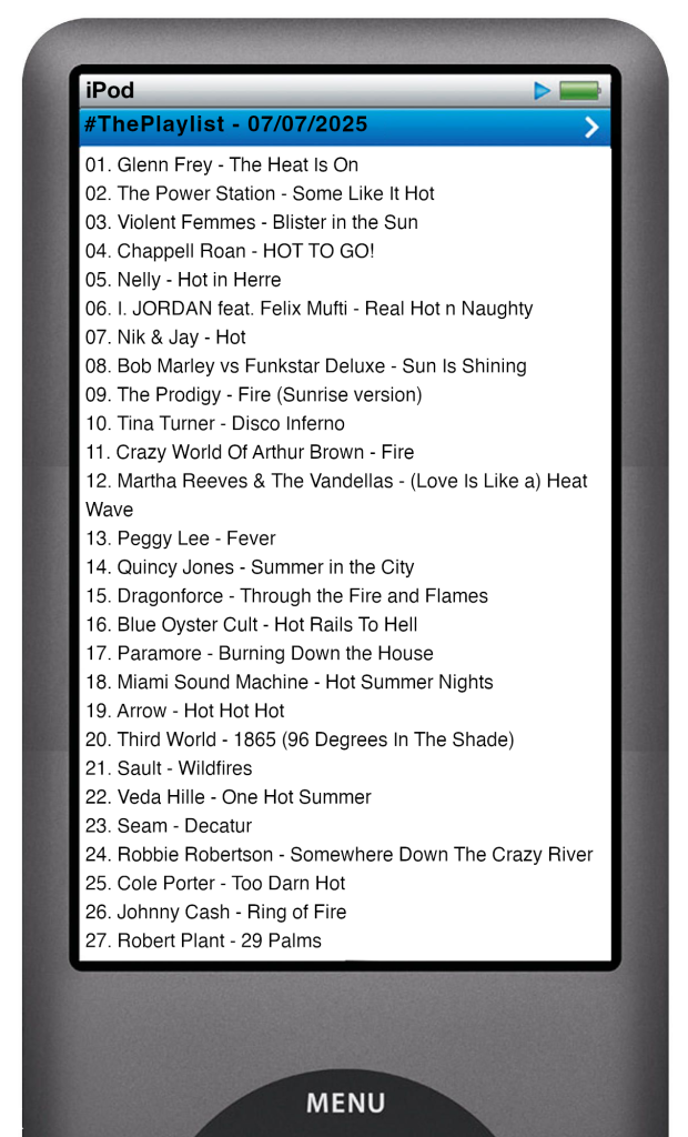 
The tracks played on this episode, presented on the screen of a comically elongated iPod. 

The songs are:

01. Glenn Frey - The Heat Is On
02. The Power Station - Some Like It Hot
03. Violent Femmes - Blister in the Sun
04. Chappell Roan - HOT TO GO!
05. Nelly - Hot in Herre
06. I. JORDAN feat. Felix Mufti - Real Hot n Naughty
07. Nik & Jay - Hot
08. Bob Marley vs Funkstar Deluxe - Sun Is Shining
09. The Prodigy - Fire (Sunrise version)
10. Crazy World Of Arthur Brown - Fire
11. Tina Turner - Disco Inferno
12. Martha Reeves & The Vandellas - (Love Is Like a) Heat Wave
13. Peggy Lee - Fever
14. Quincy Jones - Summer in the City
15. Dragonforce - Through the Fire and Flames
16. Blue Oyster Cult - Hot Rails To Hell
17. Paramore - Burning Down the House
18. Miami Sound Machine - Hot Summer Nights
19. Arrow - Hot Hot Hot
20. Third World - 1865 (96 Degrees In The Shade)
21. Sault - Wildfires
22. Veda Hille - One Hot Summer
23. Seam - Decatur
24. Robbie Robertson - Somewhere Down The Crazy River
25. Cole Porter - Too Darn Hot
26. Johnny Cash - Ring of Fire
27. Robert Plant - 29 Palms