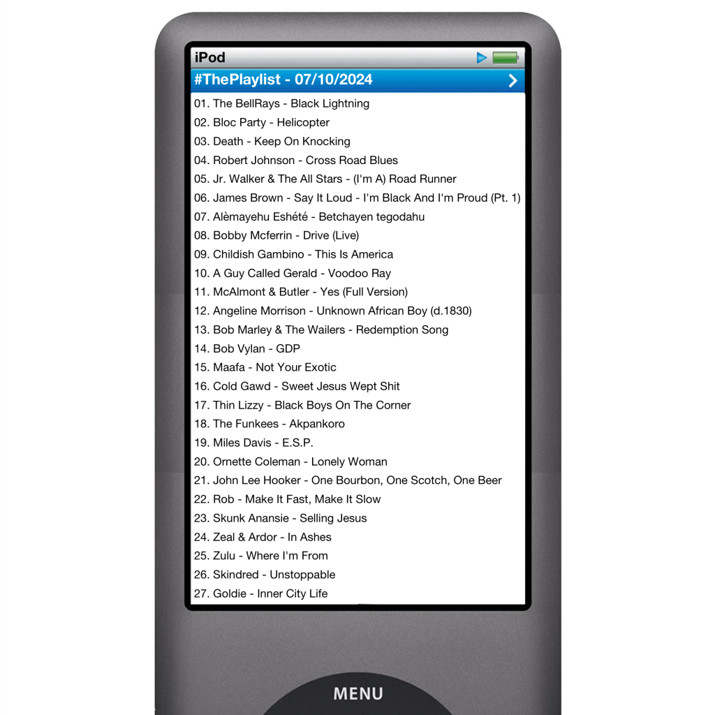 The tracks played on this episode, presented on the screen of a comically elongated iPod.

The songs are:

01. The BellRays - Black Lightning
02. Bloc Party - Helicopter
03. Death - Keep On Knocking
04. Robert Johnson - Cross Road Blues
05. Jr. Walker & The All Stars - (I'm A) Road Runner
06. James Brown - Say It Loud - I'm Black And I'm Proud (Pt. 1)
07. Alèmayehu Eshété - Betchayen tegodahu
08. Bobby Mcferrin - Drive (Live)
09. Childish Gambino - This Is America
10. A Guy Called Gerald - Voodoo Ray
11. McAlmont & Butler - Yes (Full Version)
12. Angeline Morrison - Unknown African Boy (d.1830)
13. Bob Marley & The Wailers - Redemption Song
14. Bob Vylan - GDP
15. Maafa - Not Your Exotic
16. Cold Gawd - Sweet Jesus Wept Shit
17. Thin Lizzy - Black Boys On The Corner
18. The Funkees - Akpankoro
19. Miles Davis - E.S.P.
20. Ornette Coleman - Lonely Woman
21. John Lee Hooker - One Bourbon, One Scotch, One Beer
22. Rob - Make It Fast, Make It Slow
23. Skunk Anansie - Selling Jesus
24. Zeal & Ardor - In Ashes
25. Zulu - Where I'm From
26. Skindred - Unstoppable
27. Goldie - Inner City Life
