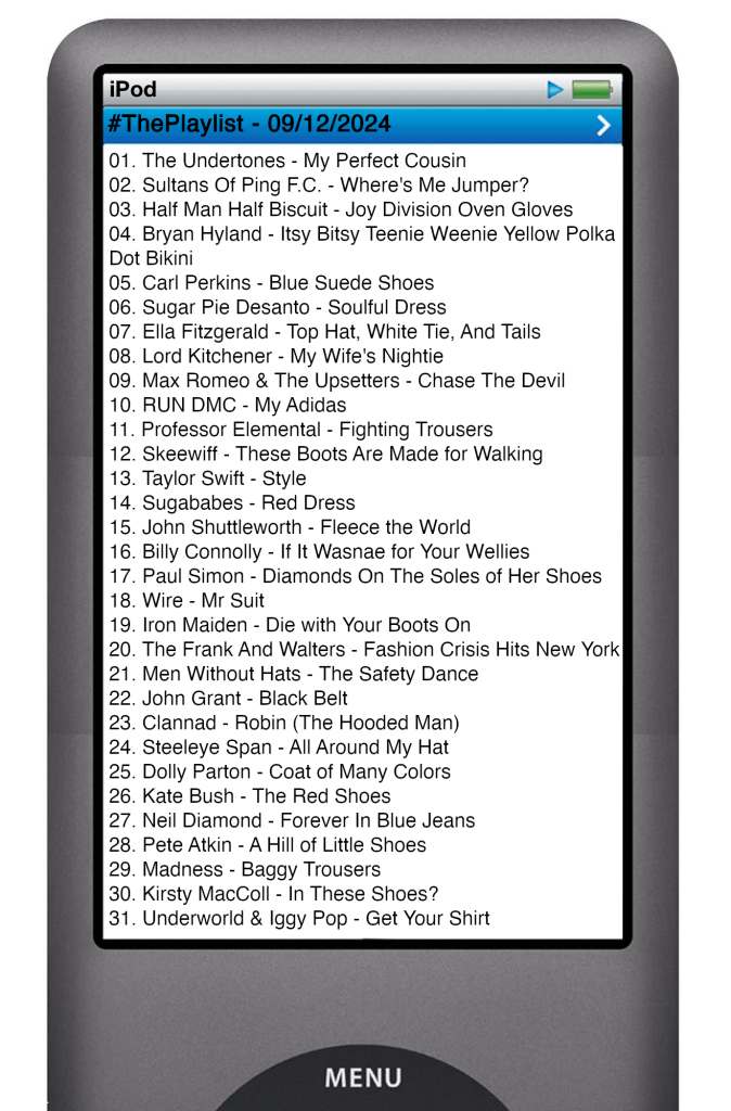The tracks played on this episode, presented on the screen of a comically elongated iPod. 

The songs are:

01. The Undertones - My Perfect Cousin
02. Brian Hyland - Itsy Bitsy Teenie Weenie Yellow Polka Dot Bikini
03. Sultans Of Ping F.C. - Where's Me Jumper?
04. Half Man Half Biscuit - Joy Division Oven Gloves
05. Carl Perkins - Blue Suede Shoes
06. Sugar Pie Desanto - Soulful Dress
07. Ella Fitzgerald - Top Hat, White Tie, And Tails
08. Lord Kitchener - My Wife's Nightie
09. Max Romeo & The Upsetters - Chase The Devil
10. RUN DMC - My Adidas
11. Professor Elemental - Fighting Trousers
12. Skeewiff - These Boots Are Made for Walking
13. Taylor Swift - Style
14. Sugababes - Red Dress
15. John Shuttleworth - Fleece the World
16. Billy Connolly - If It Wasnae for Your Wellies
17. Paul Simon - Diamonds On The Soles of Her Shoes
18. Wire - Mr Suit
19. Iron Maiden - Die with Your Boots On
20. The Frank And Walters - Fashion Crisis Hits New York
21. Men Without Hats - The Safety Dance
22. John Grant - Black Belt
23. Clannad - Robin (The Hooded Man)
24. Steeleye Span - All Around My Hat
25. Dolly Parton - Coat of Many Colors
26. Kate Bush - The Red Shoes
27. Neil Diamond - Forever In Blue Jeans
28. Pete Atkin - A Hill of Little Shoes
29. Madness - Baggy Trousers
30. Kirsty MacColl - In These Shoes?
31. Underworld & Iggy Pop - Get Your Shirt