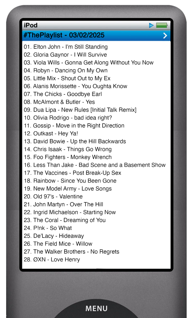 The tracks played on this episode, presented on the screen of a comically elongated iPod. 

The songs are:

01. Elton John - I'm Still Standing
02. Gloria Gaynor - I Will Survive
03. Viola Wills - Gonna Get Along Without You Now
04. Robyn - Dancing On My Own
05. Little Mix - Shout Out to My Ex
06. Alanis Morissette - You Oughta Know
07. The Chicks - Goodbye Earl
08. McAlmont & Butler - Yes
09. Dua Lipa - New Rules [Initial Talk Remix]
10. Olivia Rodrigo - bad idea right?
11. Gossip - Move in the Right Direction
12. Outkast - Hey Ya!
13. David Bowie - Up the Hill Backwards
14. Chris Isaak - Things Go Wrong
15. Foo Fighters - Monkey Wrench
16. Less Than Jake - Bad Scene and a Basement Show
17. The Vaccines - Post Break-Up Sex
18. Rainbow - Since You Been Gone
19. New Model Army - Love Songs
20. Old 97's - Valentine
21. John Martyn - Over The Hill
22. Ingrid Michaelson - Starting Now
23. The Coral - Dreaming of You
24. P!nk - So What
25. De'Lacy - Hideaway
26. The Field Mice - Willow
27. The Walker Brothers - No Regrets
28. ØXN - Love Henry