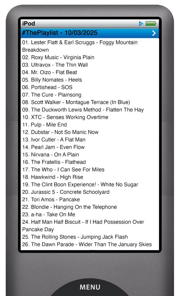 The tracks played on this episode, presented on the screen of a comically elongated iPod. 

The songs are:

01. Lester Flatt & Earl Scruggs - Foggy Mountain Breakdown
02. Roxy Music - Virginia Plain
03. Ultravox - The Thin Wall
04. Mr. Oizo - Flat Beat
05. Billy Nomates - Heels
06. Portishead - SOS
07. The Cure - Plainsong
08. Scott Walker - Montague Terrace (In Blue)
09. The Duckworth Lewis Method - Flatten The Hay
10. XTC - Senses Working Overtime
11. Pulp - Mile End
12. Dubstar - Not So Manic Now
13. Ivor Cutler - A Flat Man
14. Pearl Jam - Even Flow
15. Nirvana - On A Plain
16. The Fratellis - Flathead
17. The Who - I Can See For Miles
18. Hawkwind - High Rise
19. The Clint Boon Experience! - White No Sugar
20. Jurassic 5 - Concrete Schoolyard
21. Tori Amos - Pancake
22. Blondie - Hanging On the Telephone
23. a-ha - Take On Me
24. Half Man Half Biscuit - If I Had Possession Over Pancake Day
25. The Rolling Stones - Jumping Jack Flash
26. The Dawn Parade - Wider Than The January Skies