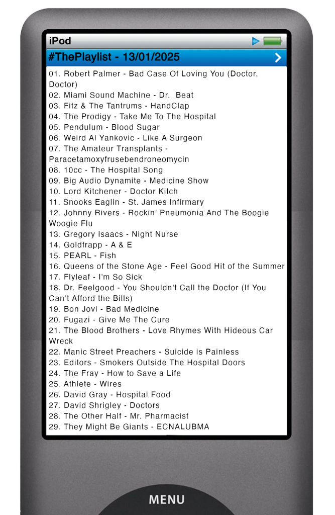 The tracks played on this episode, presented on the screen of a comically elongated iPod.
The songs are:
01. Robert Palmer - Bad Case Of Loving You (Doctor, Doctor)
02. Miami Sound Machine - Dr. Beat
03. Fitz & The Tantrums - HandClap
04. The Prodigy - Take Me To The Hospital
05. Pendulum - Blood Sugar
06. Weird Al Yankovic - Like A Surgeon
07. The Amateur Transplants - Paracetamoxyfrusebendroneomycin
08. 10cc - The Hospital Song
09. Big Audio Dynamite - Medicine Show
10. Lord Kitchener - Doctor Kitch
11. Snooks Eaglin - St. James Infirmary
12. Johnny Rivers - Rockin' Pneumonia And The Boogie Woogie Flu
13. Gregory Isaacs - Night Nurse
14. Goldfrapp - A & E
15. PEARL - Fish
16. Queens of the Stone Age - Feel Good Hit of the Summer
17. Flyleaf - I'm So Sick
18. Dr. Feelgood - You Shouldn't Call the Doctor (If You Can't Afford the Bills)
19. Bon Jovi - Bad Medicine
20. Fugazi - Give Me The Cure
21. The Blood Brothers - Love Rhymes With Hideous Car Wreck
22. Manic Street Preachers - Suicide is Painless
23. Editors - Smokers Outside The Hospital Doors
24. The Fray - How to Save a Life
25. Athlete - Wires
26. David Gray - Hospital Food
27. David Shrigley - Doctors
28. The Other Half - Mr. Pharmacist
29. They Might Be Giants - ECNALUBMA