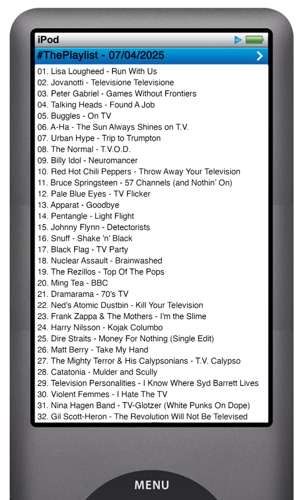 The tracks played on this episode, presented on the screen of a comically elongated iPod. 

The songs are:

01. Lisa Lougheed - Run With Us
02. Jovanotti - Televisione Televisione
03. Peter Gabriel - Games Without Frontiers
04. Talking Heads - Found A Job
05. Buggles - On TV
06. A-Ha - The Sun Always Shines on T.V.
07. Urban Hype - Trip to Trumpton
08. The Normal - T.V.O.D.
09. Billy Idol - Neuromancer
10. Red Hot Chili Peppers - Throw Away Your Television
11. Bruce Springsteen - 57 Channels (and Nothin’ On)
12. Pale Blue Eyes - TV Flicker
13. Apparat - Goodbye
14. Pentangle - Light Flight
15. Johnny Flynn - Detectorists
16. Snuff - Shake 'n' Black
17. Black Flag - TV Party
18. Nuclear Assault - Brainwashed
19. The Rezillos - Top Of The Pops
20. Ming Tea - BBC
21. Dramarama - 70's TV
22. Ned's Atomic Dustbin - Kill Your Television
23. Frank Zappa & The Mothers - I'm the Slime
24. Harry Nilsson - Kojak Columbo
25. Dire Straits - Money For Nothing
26. Matt Berry - Take My Hand
27. The Mighty Terror & His Calypsonians - T.V. Calypso
28. Catatonia - Mulder and Scully
29. Television Personalities - I Know Where Syd Barrett Lives
30. Violent Femmes - I Hate The TV
31. Gil Scott-Heron - The Revolution Will Not Be Televised