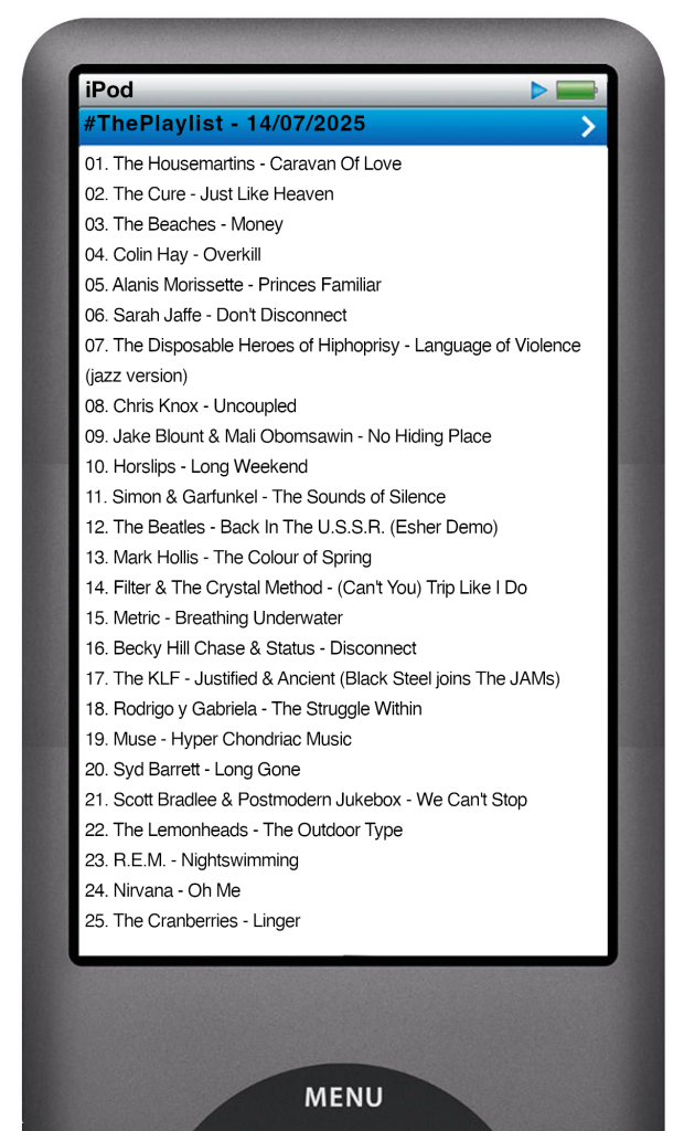 The tracks played on this episode, presented on the screen of a comically elongated iPod. 

The songs are:

01. The Housemartins - Caravan Of Love
02. The Cure - Just Like Heaven
03. The Beaches - Money
04. Colin Hay - Overkill
05. Alanis Morissette - Princes Familiar
06. Sarah Jaffe - Don't Disconnect
07. The Disposable Heroes of Hiphoprisy - Language of Violence (jazz version)
08. Chris Knox - Uncoupled
09. Jake Blount & Mali Obomsawin - No Hiding Place
10. Horslips - Long Weekend
11. Simon & Garfunkel - The Sounds of Silence
12. The Beatles - Back In The U.S.S.R. (Esher Demo)
13. Mark Hollis - The Colour of Spring
14. Filter & The Crystal Method - (Can't You) Trip Like I Do
15. Metric - Breathing Underwater
16. Becky Hill Chase & Status - Disconnect
17. The KLF - Justified & Ancient (Black Steel joins The JAMs)
18. Rodrigo y Gabriela - The Struggle Within
19. Muse - Hyper Chondriac Music
20. Syd Barrett - Long Gone
21. Scott Bradlee & Postmodern Jukebox - We Can't Stop
22. The Lemonheads - The Outdoor Type
23. R.E.M. - Nightswimming
24. Nirvana - Oh Me
25. The Cranberries - Linger
