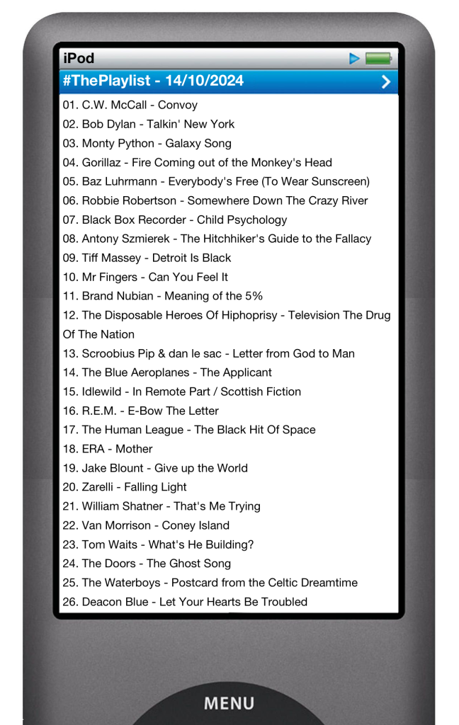 The tracks played on this episode, presented on the screen of a comically elongated iPod. 

The songs are:

01. C.W. McCall - Convoy
02. Bob Dylan - Talkin' New York
03. Monty Python - Galaxy Song
04. Gorillaz - Fire Coming out of the Monkey's Head
05. Baz Luhrmann - Everybody's Free (To Wear Sunscreen)
06. Robbie Robertson - Somewhere Down The Crazy River
07. Black Box Recorder - Child Psychology
08. Antony Szmierek - The Hitchhiker's Guide to the Fallacy
09. Tiff Massey - Detroit Is Black
10. Mr Fingers - Can You Feel It
11. Brand Nubian - Meaning of the 5%
12. The Disposable Heroes Of Hiphoprisy - Television The Drug Of The Nation
13. Scroobius Pip & dan le sac - Letter from God to Man
14. The Blue Aeroplanes - The Applicant
15. Idlewild - In Remote Part / Scottish Fiction
16. R.E.M. - E-Bow The Letter
17. The Human League - The Black Hit Of Space
18. ERA - Mother
19. Jake Blount - Give up the World
20. Zarelli - Falling Light
21. William Shatner - That's Me Trying
22. Van Morrison - Coney Island
23. Tom Waits - What's He Building?
24. The Doors - The Ghost Song
25. The Waterboys - Postcard from the Celtic Dreamtime
26. Deacon Blue - Let Your Hearts Be Troubled