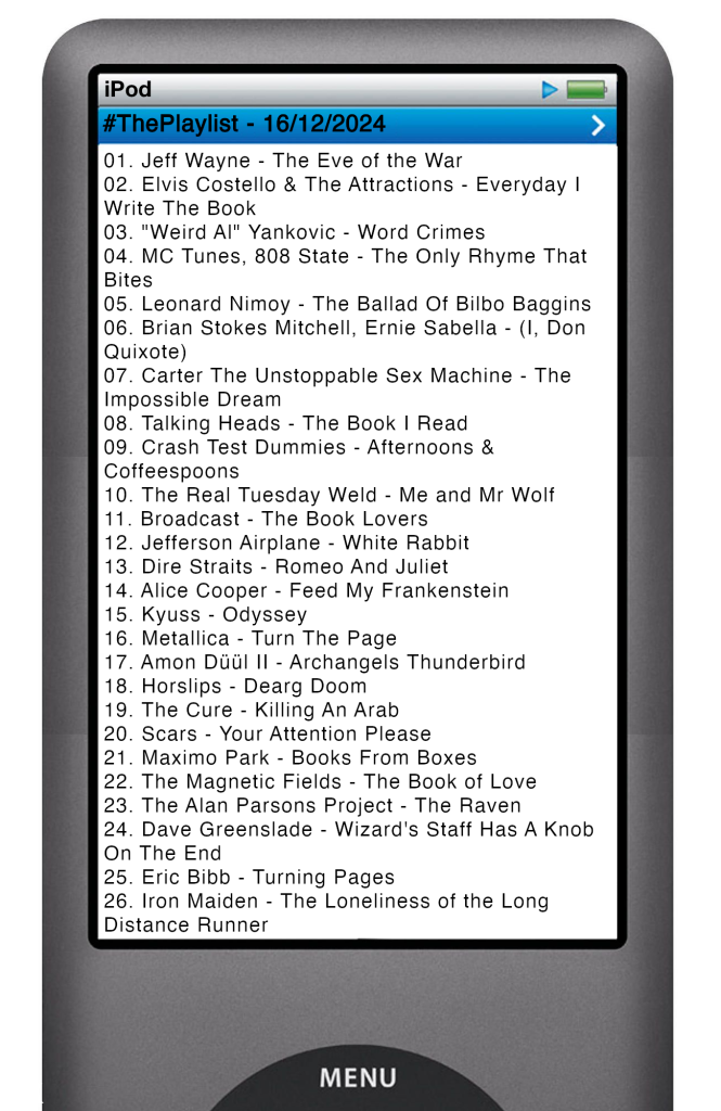 The tracks played on this episode, presented on the screen of a comically elongated iPod. 

The songs are:

01. Jeff Wayne - The Eve of the War
02. Elvis Costello & The Attractions - Everyday I Write The Book
03. "Weird Al" Yankovic - Word Crimes
04. MC Tunes, 808 State - The Only Rhyme That Bites
05. Leonard Nimoy - The Ballad Of Bilbo Baggins
06. Brian Stokes Mitchell, Ernie Sabella - (I, Don Quixote)
07. Carter The Unstoppable Sex Machine - The Impossible Dream
08. Talking Heads - The Book I Read
09. Crash Test Dummies - Afternoons & Coffeespoons
10. The Real Tuesday Weld - Me and Mr Wolf
11. Broadcast - The Book Lovers
12. Jefferson Airplane - White Rabbit
13. Dire Straits - Romeo And Juliet
14. Alice Cooper - Feed My Frankenstein
15. Kyuss - Odyssey
16. Metallica - Turn The Page
17. Amon Düül II - Archangels Thunderbird
18. Horslips - Dearg Doom
19. The Cure - Killing An Arab
20. Scars - Your Attention Please
21. Maximo Park - Books From Boxes
22. The Magnetic Fields - The Book of Love
23. The Alan Parsons Project - The Raven
24. Dave Greenslade - Wizard's Staff Has A Knob On The End
25. Eric Bibb - Turning Pages
26. Iron Maiden - The Loneliness of the Long Distance Runner