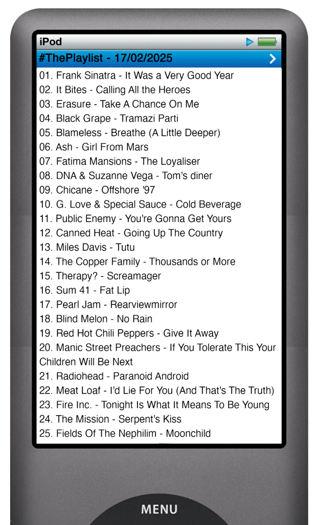 The tracks played on this episode, presented on the screen of a comically elongated iPod. 

The songs are:

01. Frank Sinatra - It Was a Very Good Year
02. It Bites - Calling All the Heroes
03. Erasure - Take A Chance On Me
04. Black Grape - Tramazi Parti
05. Blameless - Breathe (A Little Deeper)
06. Ash - Girl From Mars
07. Fatima Mansions - The Loyaliser
08. DNA & Suzanne Vega - Tom's diner
09. Chicane - Offshore '97
10. G. Love & Special Sauce - Cold Beverage
11. Public Enemy - You're Gonna Get Yours
12. Canned Heat - Going Up The Country
13. Miles Davis - Tutu
14. The Copper Family - Thousands or More
15. Therapy? - Screamager
16. Sum 41 - Fat Lip
17. Pearl Jam - Rearviewmirror
18. Blind Melon - No Rain
19. Red Hot Chili Peppers - Give It Away
20. Manic Street Preachers - If You Tolerate This Your Children Will Be Next
21. Radiohead - Paranoid Android
22. Meat Loaf - I'd Lie For You (And That's The Truth)
23. Fire Inc. - Tonight Is What It Means To Be Young
24. The Mission - Serpent's Kiss
25. Fields Of The Nephilim - Moonchild