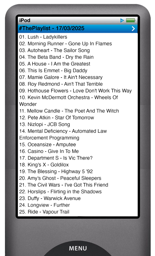 The tracks played on this episode, presented on the screen of a comically elongated iPod. 

The songs are:

01. Lush - Ladykillers
02. Morning Runner - Gone Up In Flames
03. Autoheart - The Sailor Song
04. The Beta Band - Dry the Rain
05. A House - I Am the Greatest
06. This Is Emmet - Big Daddy
07. Mamie Galore - It Ain't Necessary
08. Roy Redmond - Ain't That Terrible
09. Hothouse Flowers - Love Don't Work This Way
10. Kevin McDermott Orchestra - Wheels Of Wonder
11. Mellow Candle - The Poet And The Witch
12. Pete Atkin - Star Of Tomorrow
13. Nizlopi - JCB Song
14. Mental Deficiency - Automated Law Enforcement Programming
15. Oceansize - Amputee
16. Casino - Give In To Me
17. Department S - Is Vic There?
18. King's X - Goldilox
19. The Blessing - Highway 5
20. Amy's Ghost - Peaceful Sleepers
21. The Civil Wars - I've Got This Friend
22. Horslips - Flirting in the Shadows
23. Duffy - Warwick Avenue
24. Longview - Further
25. Ride - Vapour Trail