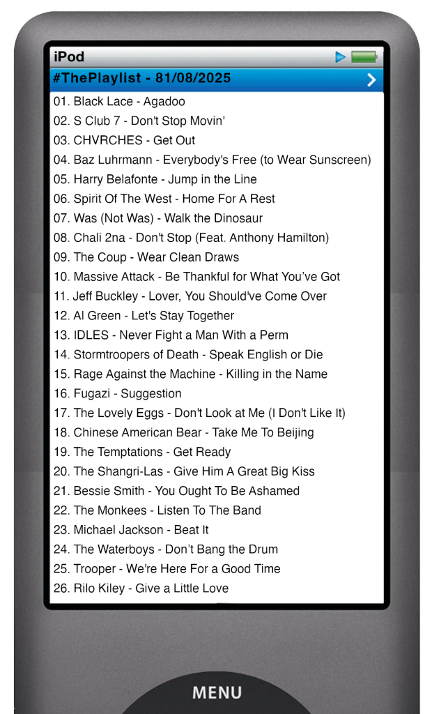 The tracks played on this episode, presented on the screen of a comically elongated iPod. The songs are:

01. Black Lace - Agadoo
02. S Club 7 - Don't Stop Movin'
03. CHVRCHES - Get Out
04. Baz Luhrmann - Everybody's Free (to Wear Sunscreen)
05. Harry Belafonte - Jump in the Line
06. Spirit Of The West - Home For A Rest
07. Was (Not Was) - Walk the Dinosaur
08. Chali 2na - Don't Stop (Feat. Anthony Hamilton)
09. The Coup - Wear Clean Draws
10. Massive Attack - Be Thankful for What You’ve Got
11. Jeff Buckley - Lover, You Should've Come Over
12. Al Green - Let's Stay Together
13. IDLES - Never Fight a Man With a Perm
14. Stormtroopers of Death - Speak English or Die
15. Rage Against the Machine - Killing in the Name
16. Fugazi - Suggestion
17. The Lovely Eggs - Don't Look at Me (I Don't Like It)
18. Chinese American Bear - Take Me To Beijing
19. The Temptations - Get Ready
20. The Shangri-Las - Give Him A Great Big Kiss
21. Bessie Smith - You Ought To Be Ashamed
22. The Monkees - Listen To The Band
23. Michael Jackson - Beat It
24. The Waterboys - Don’t Bang the Drum
25. Trooper - We're Here For a Good Time
26. Rilo Kiley - Give a Little Love