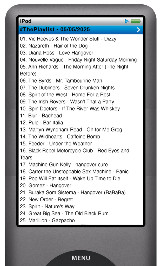 The tracks played on this episode, presented on the screen of a comically elongated iPod. 

The songs are:

01. Vic Reeves & The Wonder Stuff - Dizzy
02. Nazareth - Hair of the Dog
03. Diana Ross - Love Hangover
04. Nouvelle Vague - Friday Night Saturday Morning
05. Ann Richards - The Morning After (The Night Before)
06. The Byrds - Mr. Tambourine Man
07. The Dubliners - Seven Drunken Nights
08. Spirit of the West - Home For a Rest
09. The Irish Rovers - Wasn't That a Party
10. Spin Doctors - If The River Was Whiskey
11. Blur - Badhead
12. Pulp - Bar Italia
13. Martyn Wyndham-Read - Oh for Me Grog
14. The Wildhearts - Caffeine Bomb
15. Feeder - Under the Weather
16. Black Rebel Motorcycle Club - Red Eyes and Tears
17. Machine Gun Kelly - hangover cure
18. Carter the Unstoppable Sex Machine - Panic
19. Pop Will Eat Itself - Wake Up Time to Die
20. Gomez - Hangover
21. Buraka Som Sistema - Hangover (BaBaBa)
22. New Order - Regret
23. Spirit - Nature's Way
24. Great Big Sea - The Old Black Rum
25. Marillion - Gazpacho