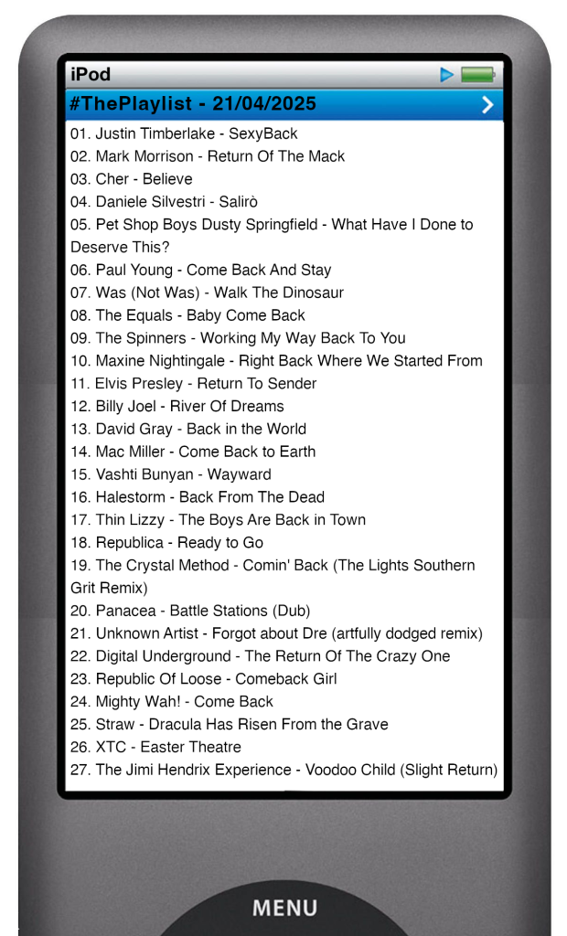 The tracks played on this episode, presented on the screen of a comically elongated iPod. 

The songs are:

01. Justin Timberlake - SexyBack
02. Mark Morrison - Return Of The Mack
03. Cher - Believe
04. Daniele Silvestri - Salirò
05. Pet Shop Boys Dusty Springfield - What Have I Done to Deserve This?
06. Paul Young - Come Back And Stay
07. Was (Not Was) - Walk The Dinosaur
08. The Equals - Baby Come Back
09. The Spinners - Working My Way Back To You
10. Maxine Nightingale - Right Back Where We Started From
11. Elvis Presley - Return To Sender
12. Billy Joel - River Of Dreams
13. David Gray - Back in the World
14. Mac Miller - Come Back to Earth
15. Vashti Bunyan - Wayward
16. Halestorm - Back From The Dead
17. Thin Lizzy - The Boys Are Back in Town
18. Republica - Ready to Go
19. The Crystal Method - Comin' Back (The Lights Southern Grit Remix)
20. Panacea - Battle Stations (Dub)
21. Unknown Artist - Forgot about Dre (artfully dodged remix)
22. Digital Underground - The Return Of The Crazy One
23. Republic Of Loose - Comeback Girl
24. Mighty Wah! - Come Back
25. Straw - Dracula Has Risen From the Grave
26. XTC - Easter Theatre
27. The Jimi Hendrix Experience - Voodoo Child (Slight Return)