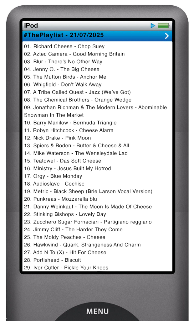 The tracks played on this episode, presented on the screen of a comically elongated iPod. 

The songs are:

01. Richard Cheese - Chop Suey
02. Aztec Camera - Good Morning Britain
03. Blur - There's No Other Way
04. Jenny O. - The Big Cheese
05. The Mutton Birds - Anchor Me
06. Whigfield - Don't Walk Away
07. A Tribe Called Quest - Jazz (We’ve Got)
08. The Chemical Brothers - Orange Wedge
09. Jonathan Richman & The Modern Lovers - Abominable Snowman In The Market
10. Barry Manilow - Bermuda Triangle
11. Robyn Hitchcock - Cheese Alarm
12. Nick Drake - Pink Moon
13. Spiers & Boden - Butter & Cheese & All
14. Mike Waterson - The Wensleydale Lad
15. Teatowel - Das Soft Cheese
16. Ministry - Jesus Built My Hotrod
17. Orgy - Blue Monday
18. Audioslave - Cochise
19. Metric - Black Sheep (Brie Larson Vocal Version)
20. Punkreas - Mozzarella blu
21. Danny Weinkauf - The Moon Is Made Of Cheese
22. Stinking Bishops - Lovely Day
23. Zucchero Sugar Fornaciari - Partigiano reggiano
24. Jimmy Cliff - The Harder They Come
25. The Moldy Peaches - Cheese
26. Hawkwind - Quark, Strangeness And Charm
27. Add N To (X) - Hit For Cheese
28. Portishead - Biscuit
29. Ivor Cutler - Pickle Your Knees
