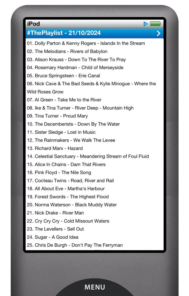 The tracks played on this episode, presented on the screen of a comically elongated iPod. 

The songs are:

01. Dolly Parton & Kenny Rogers - Islands In the Stream
02. The Melodians - Rivers of Babylon
03. Alison Krauss - Down To The River To Pray
04. Rosemary Hardman - Child of Merseyside
05. Bruce Springsteen - Erie Canal
06. Nick Cave & The Bad Seeds & Kylie Minogue - Where the Wild Roses Grow
07. Al Green - Take Me to the River
08. Ike & Tina Turner - River Deep - Mountain High
09. Tina Turner - Proud Mary
10. The Decemberists - Down By The Water
11. Sister Sledge - Lost in Music
12. The Rainmakers - We Walk The Levee
13. Richard Marx - Hazard
14. Celestial Sanctuary - Meandering Stream of Foul Fluid
15. Alice In Chains - Dam That Rivers
16. Pink Floyd - The Nile Song
17. Cocteau Twins - Road, River and Rail
18. All About Eve - Martha's Harbour
19. Forest Swords - The Highest Flood
20. Norma Waterson - Black Muddy Water
21. Nick Drake - River Man
22. Cry Cry Cry - Cold Missouri Waters
23. The Levellers - Sell Out
24. Sugar - A Good Idea
25. Chris De Burgh - Don't Pay The Ferryman