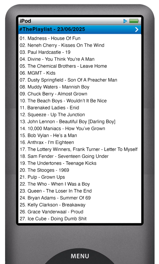 The tracks played on this episode, presented on the screen of a comically elongated iPod. 

The songs are:

01. Madness - House Of Fun
02. Neneh Cherry - Kisses On The Wind
03. Paul Hardcastle - 19
04. Divine - You Think You're A Man
05. The Chemical Brothers - Leave Home
06. MGMT - Kids
07. Dusty Springfield - Son Of A Preacher Man
08. Muddy Waters - Mannish Boy
09. Chuck Berry - Almost Grown
10. The Beach Boys - Wouldn’t It Be Nice
11. Barenaked Ladies - Enid
12. Squeeze - Up The Junction
13. John Lennon - Beautiful Boy [Darling Boy]
14. 10,000 Maniacs - How You’ve Grown
15. Bob Vylan - He’s a Man
16. Anthrax - I'm Eighteen
17. The Lottery Winners, Frank Turner - Letter To Myself
18. Sam Fender - Seventeen Going Under
19. The Undertones - Teenage Kicks
20. The Stooges - 1969
21. Pulp - Grown Ups
22. The Who - When I Was a Boy
23. Queen - The Loser In The End
24. Bryan Adams - Summer Of 69
25. Kelly Clarkson - Breakaway
26. Grace Vanderwaal - Proud
27. Ice Cube - Doing Dumb Shit