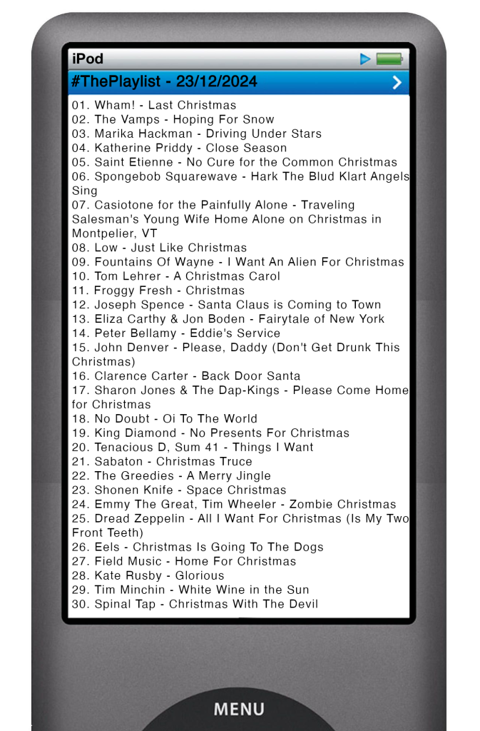 The tracks played on this episode, presented on the screen of a comically elongated iPod. 

The songs are:

01. Wham! - Last Christmas
02. The Vamps - Hoping For Snow
03. Marika Hackman - Driving Under Stars
04. Katherine Priddy - Close Season
05. Saint Etienne - No Cure for the Common Christmas
06. Spongebob Squarewave - Hark The Blud Klart Angels Sing
07. Casiotone for the Painfully Alone - Traveling Salesman's Young Wife Home Alone on Christmas in Montpelier, VT
08. Low - Just Like Christmas
09. Fountains Of Wayne - I Want An Alien For Christmas
10. Tom Lehrer - A Christmas Carol
11. Froggy Fresh - Christmas
12. Joseph Spence - Santa Claus is Coming to Town
13. Eliza Carthy & Jon Boden - Fairytale of New York
14. Peter Bellamy - Eddie's Service
15. John Denver - Please, Daddy (Don't Get Drunk This Christmas)
16. Clarence Carter - Back Door Santa
17. Sharon Jones & The Dap-Kings - Please Come Home for Christmas
18. No Doubt - Oi To The World
19. King Diamond - No Presents For Christmas
20. Tenacious D, Sum 41 - Things I Want
21. Sabaton - Christmas Truce
22. The Greedies - A Merry Jingle
23. Shonen Knife - Space Christmas
24. Emmy The Great, Tim Wheeler - Zombie Christmas
25. Dread Zeppelin - All I Want For Christmas (Is My Two Front Teeth)
26. Eels - Christmas Is Going To The Dogs
27. Field Music - Home For Christmas
28. Kate Rusby - Glorious
29. Tim Minchin - White Wine in the Sun
30. Spinal Tap - Christmas With The Devil