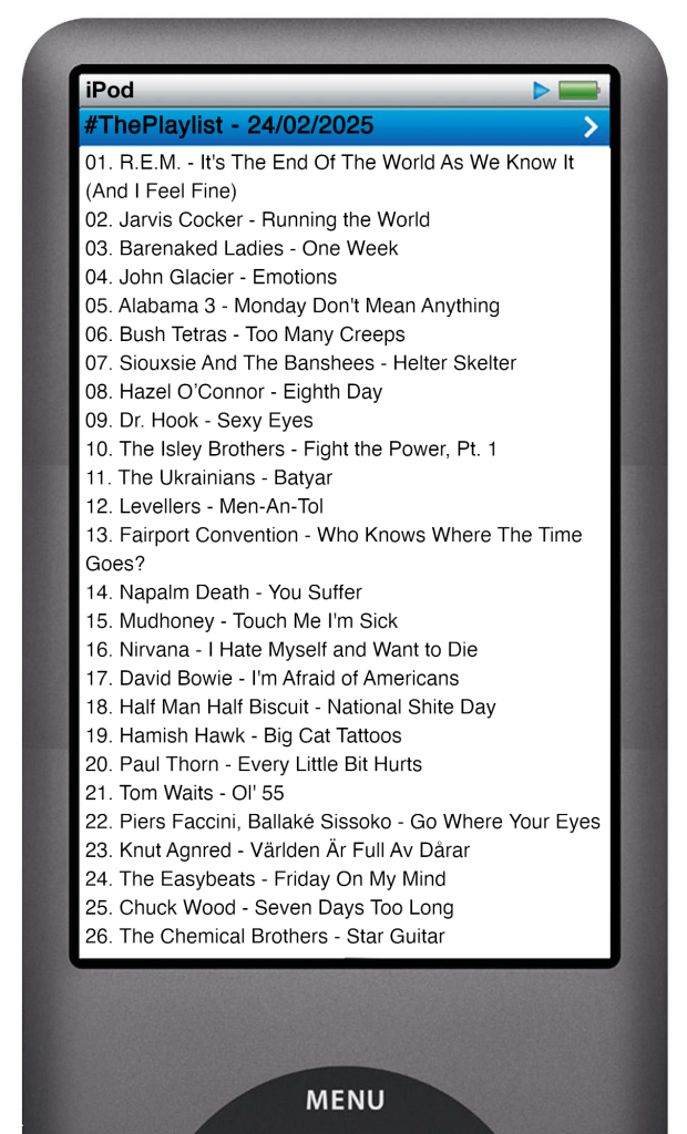The tracks played on this episode, presented on the screen of a comically elongated iPod. 

The songs are:

01. R.E.M. - It's The End Of The World As We Know It (And I Feel Fine)
02. Jarvis Cocker - Running the World
03. Barenaked Ladies - One Week
04. John Glacier - Emotions
05. Alabama 3 - Monday Don't Mean Anything
06. Bush Tetras - Too Many Creeps
07. Siouxsie And The Banshees - Helter Skelter
08. Hazel O’Connor - Eighth Day
09. Dr. Hook - Sexy Eyes
10. The Isley Brothers - Fight the Power, Pt. 1
11. The Ukrainians - Batyar
12. Levellers - Men-An-Tol
13. Fairport Convention - Who Knows Where The Time Goes?
14. Napalm Death - You Suffer
15. Mudhoney - Touch Me I'm Sick
16. Nirvana - I Hate Myself and Want to Die
17. David Bowie - I'm Afraid of Americans
18. Half Man Half Biscuit - National Shite Day
19. Hamish Hawk - Big Cat Tattoos
20. Paul Thorn - Every Little Bit Hurts
21. Tom Waits - Ol' 55
22. Piers Faccini, Ballaké Sissoko - Go Where Your Eyes
23. Knut Agnred - Världen Är Full Av Dårar
24. The Easybeats - Friday On My Mind
25. The Chemical Brothers - Star Guitar