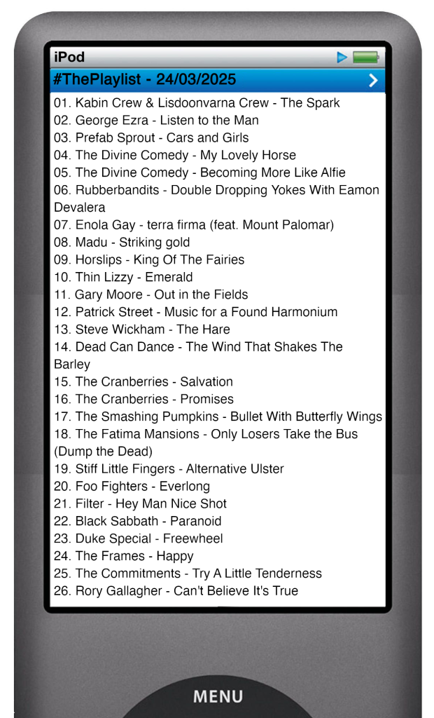 The tracks played on this episode, presented on the screen of a comically elongated iPod.
The songs are:
01. Kabin Crew & Lisdoonvarna Crew - The Spark
02. George Ezra - Listen to the Man
03. Prefab Sprout - Cars and Girls
04. The Divine Comedy - My Lovely Horse
05. The Divine Comedy - Becoming More Like Alfie
06. Rubberbandits - Double Dropping Yokes With Eamon Devalera
07. Enola Gay - terra firma (feat. Mount Palomar)
08. Madu - Striking gold
09. Horslips - King Of The Fairies
10. Thin Lizzy - Emerald
11. Gary Moore - Out in the Fields
12. Patrick Street - Music for a Found Harmonium
13. Steve Wickham - The Hare
14. Dead Can Dance - The Wind That Shakes The Barley
15. The Cranberries - Salvation
16. The Cranberries - Promises
17. The Smashing Pumpkins - Bullet With Butterfly Wings
18. The Fatima Mansions - Only Losers Take the Bus (Dump the Dead)
19. Stiff Little Fingers - Alternative Ulster
20. Foo Fighters - Everlong
21. Filter - Hey Man Nice Shot
22. Black Sabbath - Paranoid
23. Duke Special - Freewheel
24. The Frames - Happy
25. The Commitments - Try A Little Tenderness
26. Rory Gallagher - Can't Believe It's True
