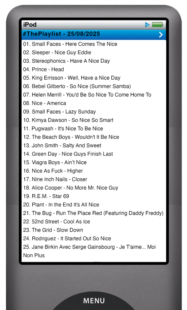 The tracks played on this episode, presented on the screen of a comically elongated iPod. The songs are: 

01. Small Faces - Here Comes The Nice
02. Sleeper - Nice Guy Eddie
03. Stereophonics - Have A Nice Day
04. Prince - Head
05. King Errisson - Well, Have a Nice Day
06. Bebel Gilberto - So Nice (Summer Samba)
07. Helen Merrill - You'd Be So Nice To Come Home To
08. Nice - America
09. Small Faces - Lazy Sunday
10. Kimya Dawson - So Nice So Smart
11. Pugwash - It's Nice To Be Nice
12. The Beach Boys - Wouldn't It Be Nice
13. John Smith - Salty And Sweet
14. Green Day - Nice Guys Finish Last
15. Viagra Boys - Ain’t Nice
16. Nice As Fuck - Higher
17. Nine Inch Nails - Closer
18. Alice Cooper - No More Mr. Nice Guy
19. R.E.M. - Star 69
20. Plant - In the End It's All Nice
21. The Bug - Run The Place Red (Featuring Daddy Freddy)
22. 52nd Street - Cool As Ice
23. The Grid - Slow Down
24. Rodriguez - It Started Out So Nice
25. Jane Birkin Avec Serge Gainsbourg - Je T'aime... Moi Non Plus