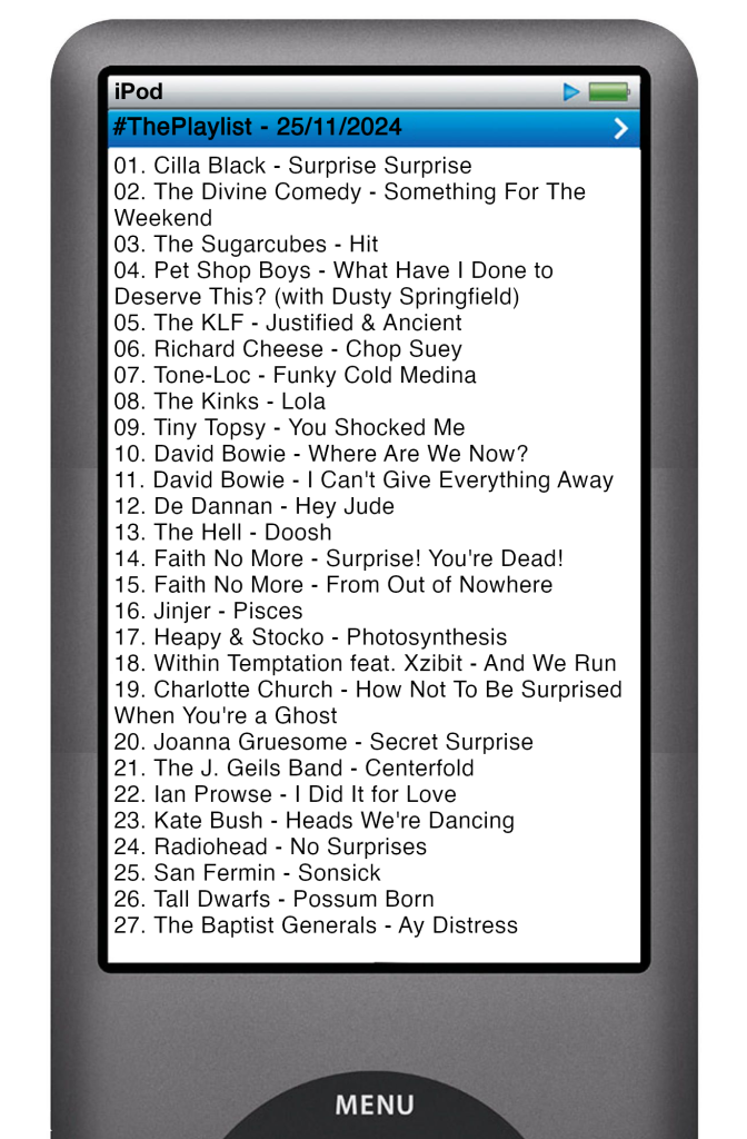 The tracks played on this episode, presented on the screen of a comically elongated iPod. 

The songs are:

01. Cilla Black - Surprise Surprise
02. The Divine Comedy - Something For The Weekend
03. The Sugarcubes - Hit
04. Pet Shop Boys - What Have I Done to Deserve This? (with Dusty Springfield)
05. The KLF - Justified & Ancient
06. Richard Cheese - Chop Suey
07. Tone-Loc - Funky Cold Medina
08. The Kinks - Lola
09. Tiny Topsy - You Shocked Me
10. David Bowie - Where Are We Now?
11. David Bowie - I Can't Give Everything Away
12. De Dannan - Hey Jude
13. The Hell - Doosh
14. Faith No More - Surprise! You're Dead!
15. Faith No More - From Out of Nowhere
16. Jinjer - Pisces
17. Heapy & Stocko - Photosynthesis
18. Within Temptation feat. Xzibit - And We Run
19. Charlotte Church - How Not To Be Surprised When You're a Ghost
20. Joanna Gruesome - Secret Surprise
21. The J. Geils Band - Centerfold
22. Ian Prowse - I Did It for Love
23. Kate Bush - Heads We're Dancing
24. Radiohead - No Surprises
25. San Fermin - Sonsick
26. Tall Dwarfs - Possum Born
27. The Baptist Generals - Ay Distress