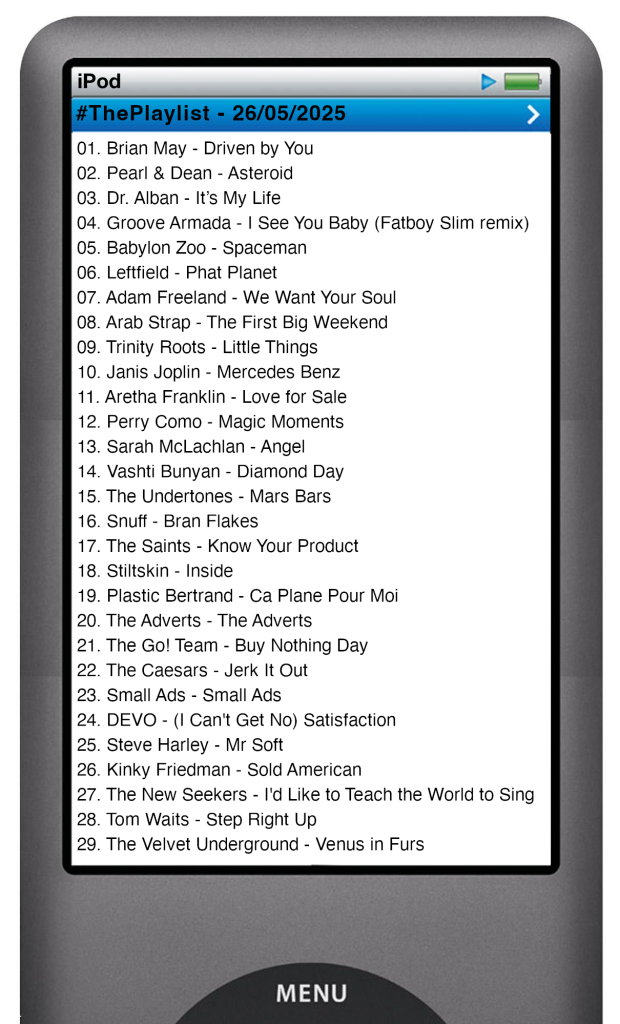 The tracks played on this episode, presented on the screen of a comically elongated iPod. 

The songs are:

01. Brian May - Driven by You
02. Pearl & Dean - Asteroid (Pearl & Dean Theme)
03. Dr. Alban - It’s My Life
04. Groove Armada - I See You Baby (Fatboy Slim remix)
05. Babylon Zoo - Spaceman
06. Leftfield - Phat Planet
07. Adam Freeland - We Want Your Soul
08. Arab Strap - The First Big Weekend
09. Trinity Roots - Little Things
10. Janis Joplin - Mercedes Benz
11. Aretha Franklin - Love for Sale (original session take)
12. Perry Como Mitchell Ayres Orchestra - Magic moments
13. Sarah McLachlan - Angel
14. Vashti Bunyan - Diamond Day
15. The Undertones - Mars Bars
16. Snuff - Bran Flakes
17. The Saints - Know Your Product
18. Stiltskin - Inside
19. Plastic Bertrand - Ca Plane Pour Moi
20. The Adverts - The Adverts
21. The Go! Team - Buy Nothing Day
22. The Caesars - Jerk It Out
23. Small Ads - Small Ads
24. DEVO - (I Can't Get No) Satisfaction
25. Steve Harley - Mr Soft
26. Kinky Friedman - Sold American
27. The New Seekers - I'd Like to Teach the World to Sing
28. Tom Waits - Step Right Up
29. The Velvet Underground - Venus in Furs