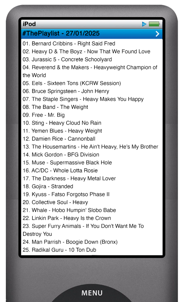 The tracks played on this episode, presented on the screen of a comically elongated iPod. 

The songs are:

01. Bernard Cribbins - Right Said Fred
02. Heavy D & The Boyz - Now That We Found Love
03. Jurassic 5 - Concrete Schoolyard
04. Reverend & the Makers - Heavyweight Champion of the World
05. Eels - Sixteen Tons (KCRW Session)
06. Bruce Springsteen - John Henry
07. The Staple Singers - Heavy Makes You Happy
08. The Band - The Weight
09. Free - Mr. Big
10. Sting - Heavy Cloud No Rain
11. Yemen Blues - Heavy Weight
12. Damien Rice - Cannonball
13. The Housemartins - He Ain't Heavy, He's My Brother
14. Mick Gordon - BFG Division
15. Muse - Supermassive Black Hole
16. AC/DC - Whole Lotta Rosie
17. The Darkness - Heavy Metal Lover
18. Gojira - Stranded
19. Kyuss - Fatso Forgotso Phase II
20. Collective Soul - Heavy
21. Whale - Hobo Humpin' Slobo Babe
22. Linkin Park - Heavy Is the Crown
23. Super Furry Animals - If You Don't Want Me To Destroy You
24. Man Parrish - Boogie Down (Bronx)
25. Radikal Guru - 10 Ton Dub