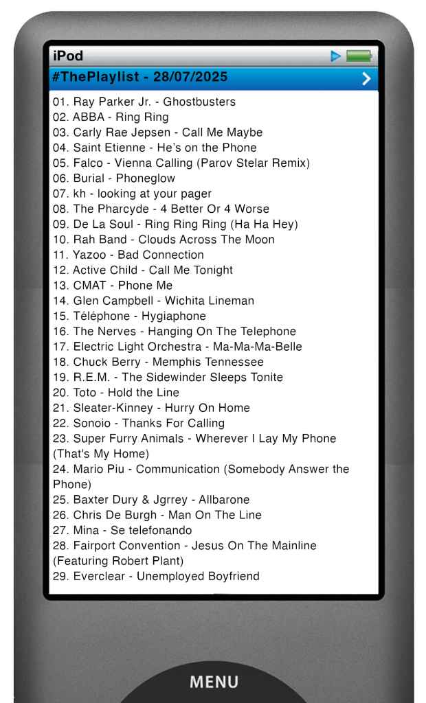 The tracks played on this episode, presented on the screen of a comically elongated iPod. 

The songs are:

01. Ray Parker Jr. - Ghostbusters
02. ABBA - Ring Ring
03. Carly Rae Jepsen - Call Me Maybe
04. Saint Etienne - He’s on the Phone
05. Falco - Vienna Calling (Parov Stelar Remix)
06. Burial - Phoneglow
07. kh - looking at your pager
08. The Pharcyde - 4 Better Or 4 Worse
09. De La Soul - Ring Ring Ring (Ha Ha Hey)
10. Rah Band - Clouds Across The Moon
11. Yazoo - Bad Connection
12. Active Child - Call Me Tonight
13. CMAT - Phone Me
14. Glen Campbell - Wichita Lineman
15. Téléphone - Hygiaphone
16. The Nerves - Hanging On The Telephone
17. Electric Light Orchestra - Ma-Ma-Ma-Belle
18. Chuck Berry - Memphis Tennessee
19. R.E.M. - The Sidewinder Sleeps Tonite
20. Toto - Hold the Line
21. Sleater-Kinney - Hurry On Home
22. Sonoio - Thanks For Calling
23. Super Furry Animals - Wherever I Lay My Phone (That's My Home)
24. Mario Piu - Communication (Somebody Answer the Phone)
25. Baxter Dury & Jgrrey - Allbarone
26. Chris De Burgh - Man On The Line
27. Mina - Se telefonando
28. Fairport Convention - Jesus On The Mainline (Featuring Robert Plant)
29. Everclear - Unemployed Boyfriend