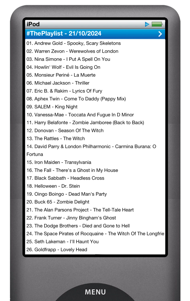 The tracks played on this episode, presented on the screen of a comically elongated iPod. 

The songs are:

01. Andrew Gold - Spooky, Scary Skeletons (Undead Tombstone Remix)
02. Warren Zevon - Werewolves of London
03. Nina Simone - I Put A Spell On You
04. Howlin' Wolf - Evil Is Going On
05. Monsieur Periné - La Muerte
06. Michael Jackson - Thriller
07. Eric B. & Rakim - Lyrics Of Fury
08. Aphex Twin - Come To Daddy (Pappy Mix)
09. SALEM - King Night
10. Vanessa-Mae - Toccata And Fugue In D Minor
11. Harry Belafonte - Zombie Jamboree (Back to Back)
12. Donovan - Season Of The Witch
13. The Rattles - The Witch
14. David Parry & London Philharmonic - Carmina Burana: O Fortuna
15. Iron Maiden - Transylvania
16. The Fall - There's a Ghost in My House
17. Black Sabbath - Headless Cross
18. Helloween - Dr. Stein
19. Oingo Boingo - Dead Man's Party
20. Buck 65 - Zombie Delight
21. The Alan Parsons Project - The Tell-Tale Heart
22. Frank Turner - Jinny Bingham's Ghost
23. The Dodge Brothers - Died and Gone to Hell
24. The Space Pirates of Rocquaine - The Witch Of The Longfrie
25. Seth Lakeman - I'll Haunt You
26. Goldfrapp - Lovely Head