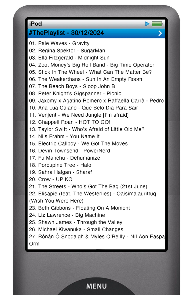 The tracks played on this episode, presented on the screen of a comically elongated iPod. 

The songs are:

01. Pale Waves - Gravity
02. Regina Spektor - SugarMan
03. Ella Fitzgerald - Midnight Sun
04. Zoot Money's Big Roll Band - Big Time Operator
05. Stick In The Wheel - What Can The Matter Be?
06. The Weakerthans - Sun In An Empty Room
07. The Beach Boys - Sloop John B
08. Peter Knight's Gigspanner - Picnic
09. Jaxomy x Agatino Romero x Raffaella Carrà - Pedro
10. Ana Lua Caiano - Que Belo Dia Para Sair
11. Venjent - We Need Jungle [I'm afraid]
12. Chappell Roan - HOT TO GO!
13. Taylor Swift - Who’s Afraid of Little Old Me?
14. Nils Frahm - You Name It
15. Electric Callboy - We Got The Moves
16. Devin Townsend - PowerNerd
17. Fu Manchu - Dehumanize
18. Porcupine Tree - Halo
19. Sahra Halgan - Sharaf
20. Crow - UPIKO
21. The Streets - Who’s Got The Bag (21st June)
22. Elisapie (feat. The Westerlies) - Qaisimalaurittuq (Wish You Were Here)
23. Beth Gibbons - Floating On A Moment
24. Liz Lawrence - Big Machine
25. Shawn James - Through the Valley
26. Michael Kiwanuka - Small Changes
27. Rónán Ó Snodaigh & Myles O'Reilly - Níl Aon Easpa Orm