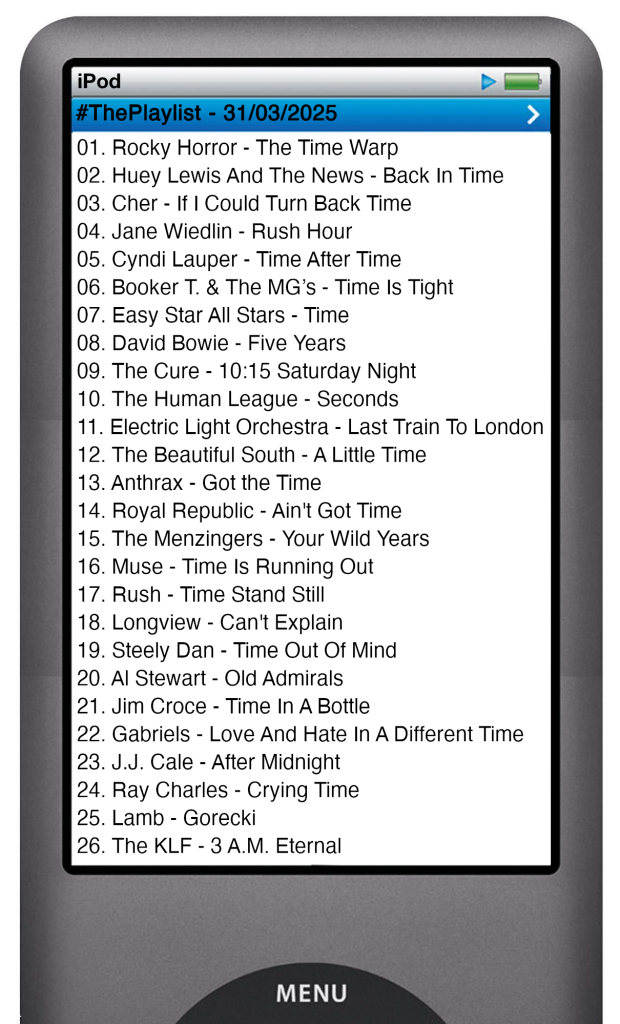 The tracks played on this episode, presented on the screen of a comically elongated iPod. 

The songs are:

01. Rocky Horror - The Time Warp
02. Huey Lewis And The News - Back In Time
03. Cher - If I Could Turn Back Time
04. Jane Wiedlin - Rush Hour
05. Cyndi Lauper - Time After Time
06. Booker T. & The MG’s - Time Is Tight
07. Easy Star All Stars - Time
08. David Bowie - Five Years
09. The Cure - 10:15 Saturday Night
10. The Human League - Seconds
11. Electric Light Orchestra - Last Train To London
12. The Beautiful South - A Little Time
13. Anthrax - Got the Time
14. Royal Republic - Ain't Got Time
15. The Menzingers - Your Wild Years
16. Muse - Time Is Running Out
17. Rush - Time Stand Still
18. Longview - Can't Explain
19. Steely Dan - Time Out Of Mind
20. Al Stewart - Old Admirals
21. Jim Croce - Time In A Bottle
22. Gabriels - Love And Hate In A Different Time
23. J.J. Cale - After Midnight
24. Ray Charles - Crying Time
25. Lamb - Gorecki
26. The KLF - 3 A.M. Eternal