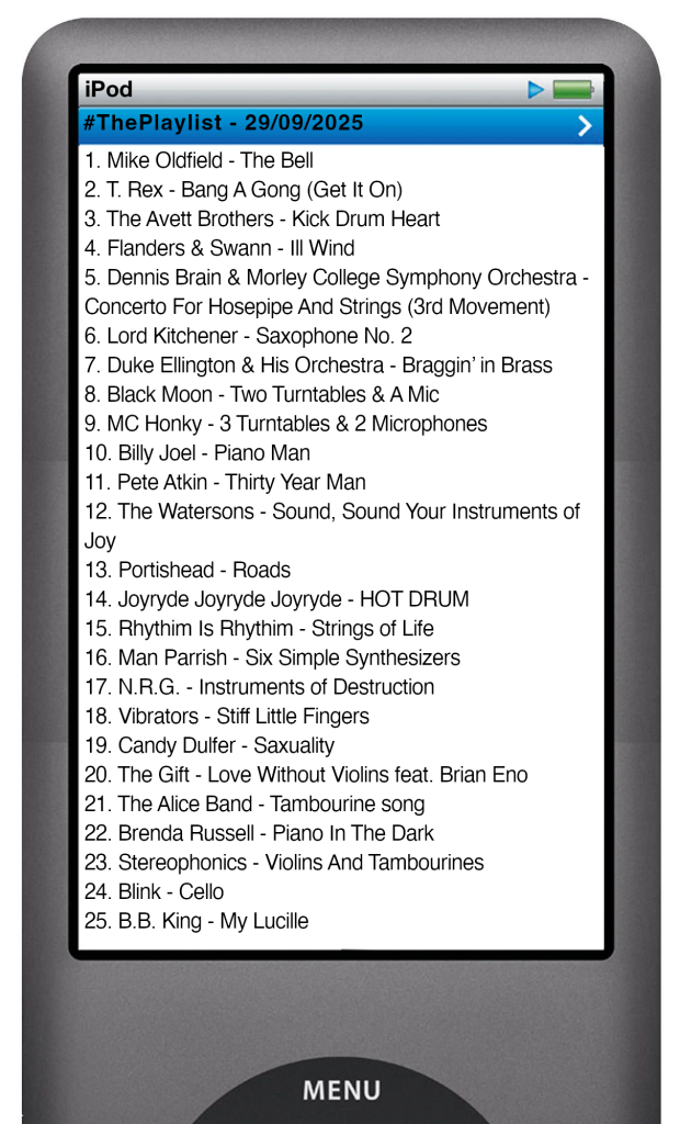 The tracks played on this episode, presented on the screen of a comically elongated iPod The songs are: 1. Mike Oldfield - The Bell 2. T. Rex - Bang A Gong (Get It On) 3. The Avett Brothers - Kick Drum Heart 4. Flanders & Swann - Ill Wind 5. Dennis Brain & Morley College Symphony Orchestra - Concerto For Hosepipe And Strings (3rd Movement) 6. Lord Kitchener - Saxophone No. 2 7. Duke Ellington & His Orchestra - Braggin’ in Brass 8. Black Moon - Two Turntables & A Mic 9. MC Honky - 3 Turntables & 2 Microphones 10. Billy Joel - Piano Man 11. Pete Atkin - Thirty Year Man 12. The Watersons - Sound, Sound Your Instruments of Joy 13. Portishead - Roads 14. Joyryde Joyryde Joyryde - HOT DRUM 15. Rhythim Is Rhythim - Strings of Life 16. Man Parrish - Six Simple Synthesizers 17. N.R.G. - Instruments of Destruction 18. Vibrators - Stiff Little Fingers 19. Candy Dulfer - Saxuality 20. The Gift - Love Without Violins feat. Brian Eno 21. The Alice Band - Tambourine song 22. Brenda Russell - Piano In The Dark 23. Stereophonics - Violins And Tambourines 24. Blink - Cello 25. B.B. King - My Lucille